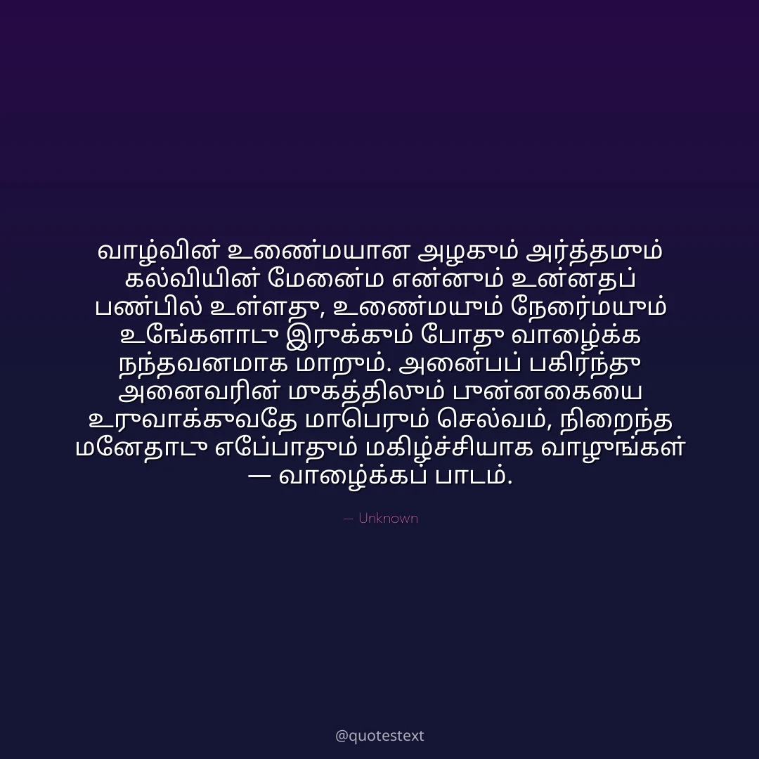 வாழ்வின் உண்மையான அழகும் அர்த்தமும் கல்வியின் மேன்மை என்னும் உன்னதப் பண்பில் உள்ளது,
உண்மையும் நேர்மையும் உங்களோடு இருக்கும் போது வாழ்க்கை நந்தவனமாக மாறும்.
அன்பைப் பகிர்ந்து அனைவரின் முகத்திலும் புன்னகையை உருவாக்குவதே மாபெரும் செல்வம்,
நிறைந்த மனதோடு எப்போதும் மகிழ்ச்சியாக வாழுங்கள் — வாழ்க்கைப் பாடம்.