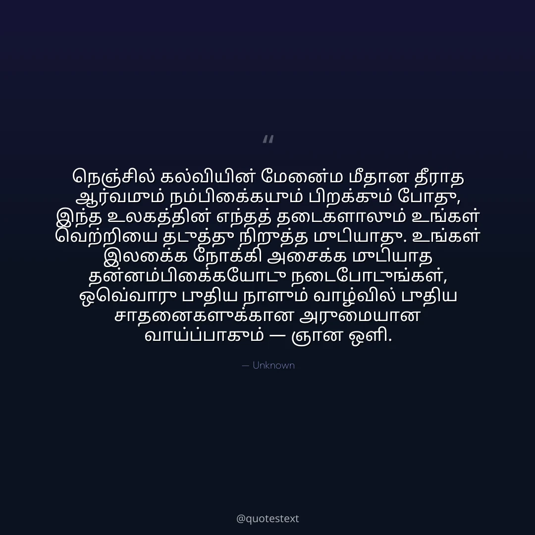 நெஞ்சில் கல்வியின் மேன்மை மீதான தீராத ஆர்வமும் நம்பிக்கையும் பிறக்கும் போது,
இந்த உலகத்தின் எந்தத் தடைகளாலும் உங்கள் வெற்றியை தடுத்து நிறுத்த முடியாது.
உங்கள் இலக்கை நோக்கி அசைக்க முடியாத தன்னம்பிக்கையோடு நடைபோடுங்கள்,
ஒவ்வொரு புதிய நாளும் வாழ்வில் புதிய சாதனைகளுக்கான அருமையான வாய்ப்பாகும் — ஞான ஒளி.