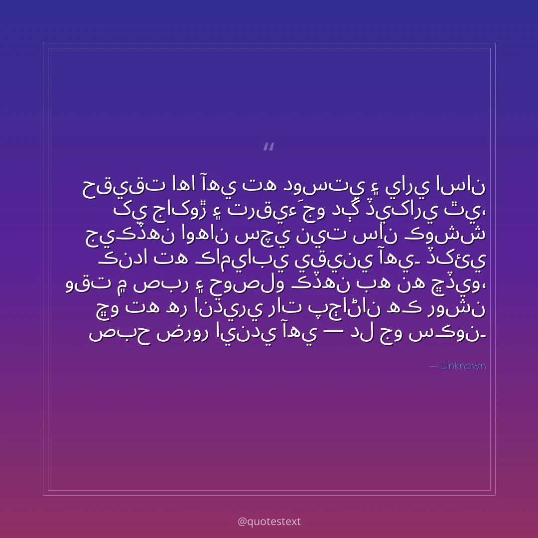 حقيقت اها آهي ته دوستي ۽ ياري اسان کي جاکوڙ ۽ ترقيءَ جو دڳ ڏيکاري ٿي،
جيڪڏهن اوهان سچي نيت سان ڪوشش ڪندا ته ڪاميابي يقيني آهي۔
ڏکئي وقت ۾ صبر ۽ حوصلو ڪڏهن به نه ڇڏيو،
ڇو ته هر انڌيري رات پڄاڻان هڪ روشن صبح ضرور ايندي آهي — دل جو سڪون۔