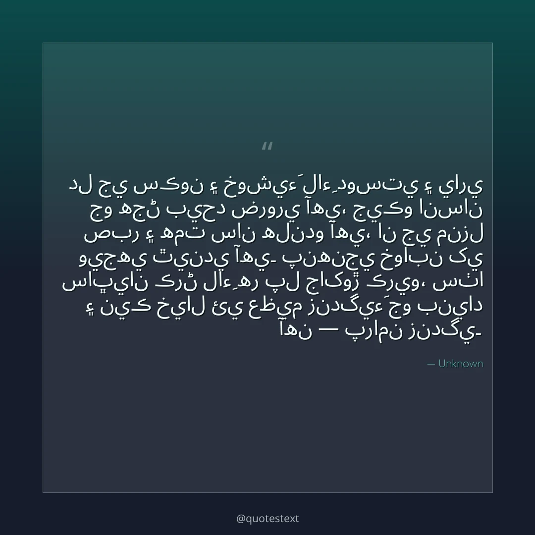 دل جي سڪون ۽ خوشيءَ لاءِ دوستي ۽ ياري جو هجڻ بيحد ضروري آهي،
جيڪو انسان صبر ۽ همت سان هلندو آهي، ان جي منزل ويجهي ٿيندي آهي۔
پنهنجي خوابن کي ساڀيان ڪرڻ لاءِ هر پل جاکوڙ ڪريو،
سٺا ۽ نيڪ خيال ئي عظيم زندگيءَ جو بنياد آهن — پرامن زندگي۔