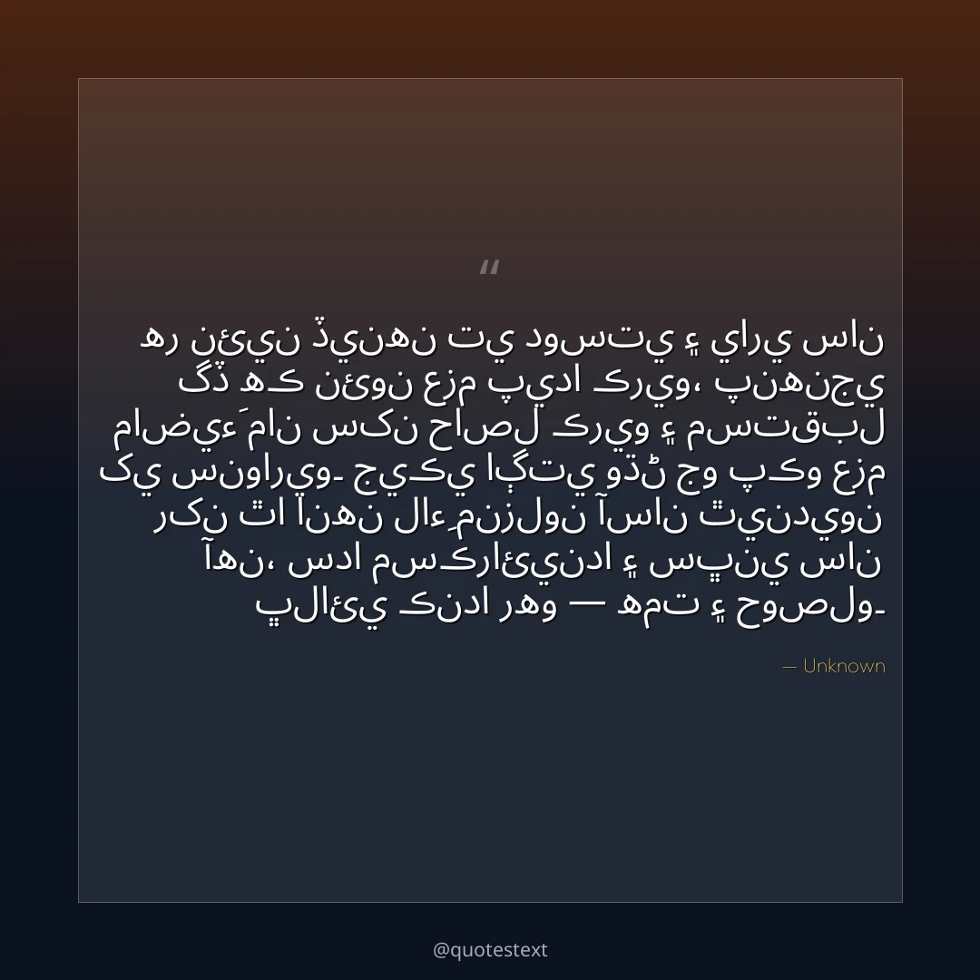 هر نئين ڏينهن تي دوستي ۽ ياري سان گڏ هڪ نئون عزم پيدا ڪريو،
پنهنجي ماضيءَ مان سکن حاصل ڪريو ۽ مستقبل کي سنواريو۔
جيڪي اڳتي وڌڻ جو پڪو عزم رکن ٿا انهن لاءِ منزلون آسان ٿينديون آهن،
سدا مسڪرائيندا ۽ سڀني سان ڀلائي ڪندا رهو — همت ۽ حوصلو۔