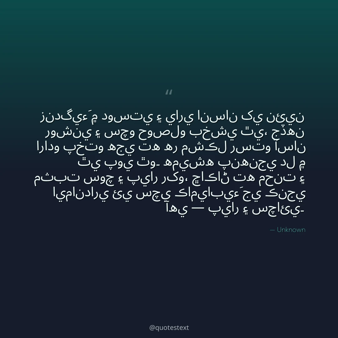 زندگيءَ ۾ دوستي ۽ ياري انسان کي نئين روشني ۽ سچو حوصلو بخشي ٿي،
جڏهن ارادو پختو هجي ته هر مشڪل رستو آسان ٿي پوي ٿو۔
هميشه پنهنجي دل ۾ مثبت سوچ ۽ پيار رکو،
ڇاڪاڻ ته محنت ۽ ايمانداري ئي سچي ڪاميابيءَ جي ڪنجي آهي — پيار ۽ سچائي۔