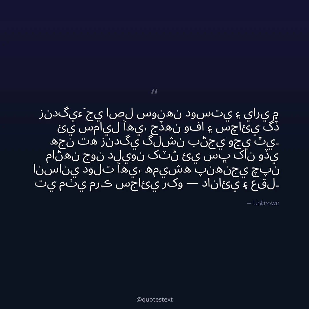 زندگيءَ جي اصل سونهن دوستي ۽ ياري ۾ ئي سمايل آهي،
جڏهن وفا ۽ سچائي گڏ هجن ته زندگي گلشن بڻجي وڃي ٿي۔
ماڻهن جون دليون کٽڻ ئي سڀ کان وڏي انساني دولت آهي،
هميشه پنهنجي چپن تي مٺي مرڪ سجائي رکو — دانائي ۽ عقل۔