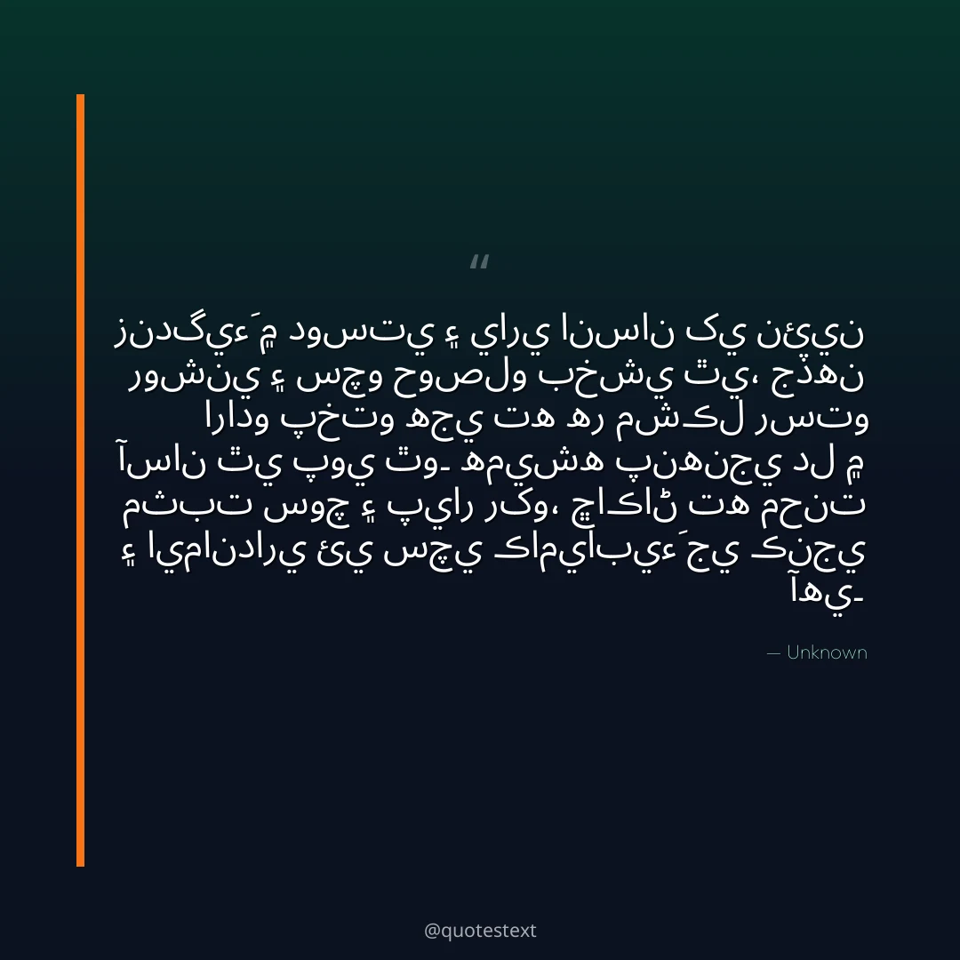 زندگيءَ ۾ دوستي ۽ ياري انسان کي نئين روشني ۽ سچو حوصلو بخشي ٿي،
جڏهن ارادو پختو هجي ته هر مشڪل رستو آسان ٿي پوي ٿو۔
هميشه پنهنجي دل ۾ مثبت سوچ ۽ پيار رکو،
ڇاڪاڻ ته محنت ۽ ايمانداري ئي سچي ڪاميابيءَ جي ڪنجي آهي۔