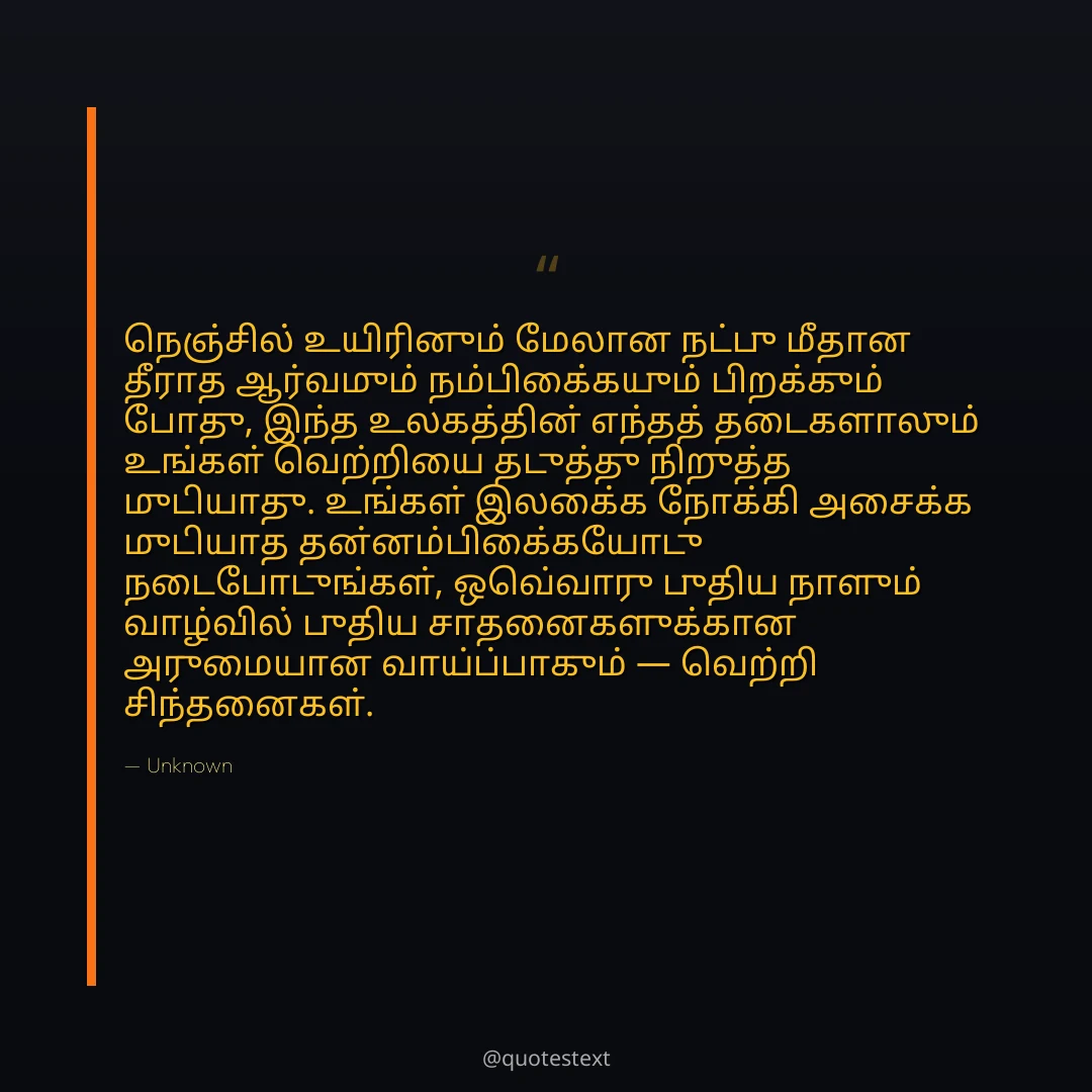 நெஞ்சில் உயிரினும் மேலான நட்பு மீதான தீராத ஆர்வமும் நம்பிக்கையும் பிறக்கும் போது,
இந்த உலகத்தின் எந்தத் தடைகளாலும் உங்கள் வெற்றியை தடுத்து நிறுத்த முடியாது.
உங்கள் இலக்கை நோக்கி அசைக்க முடியாத தன்னம்பிக்கையோடு நடைபோடுங்கள்,
ஒவ்வொரு புதிய நாளும் வாழ்வில் புதிய சாதனைகளுக்கான அருமையான வாய்ப்பாகும் — வெற்றி சிந்தனைகள்.