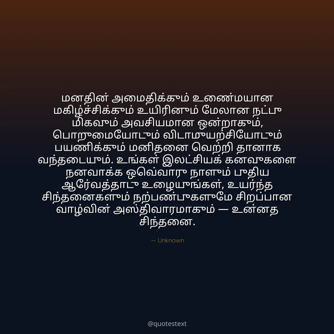 மனதின் அமைதிக்கும் உண்மையான மகிழ்ச்சிக்கும் உயிரினும் மேலான நட்பு மிகவும் அவசியமான ஒன்றாகும்,
பொறுமையோடும் விடாமுயற்சியோடும் பயணிக்கும் மனிதனை வெற்றி தானாக வந்தடையும்.
உங்கள் இலட்சியக் கனவுகளை நனவாக்க ஒவ்வொரு நாளும் புதிய ஆர்வத்தோடு உழையுங்கள்,
உயர்ந்த சிந்தனைகளும் நற்பண்புகளுமே சிறப்பான வாழ்வின் அஸ்திவாரமாகும் — உன்னத சிந்தனை.