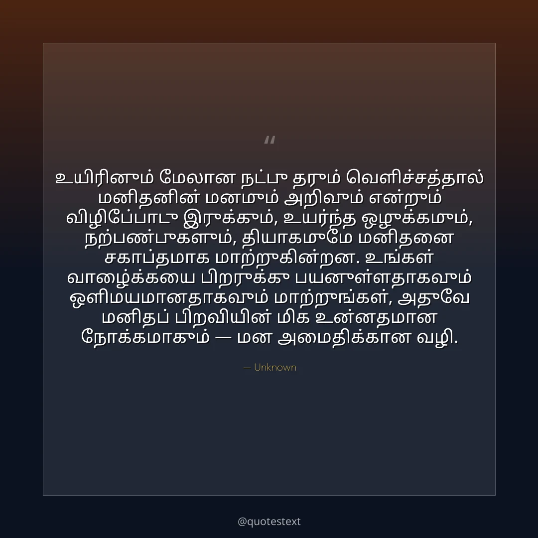 உயிரினும் மேலான நட்பு தரும் வெளிச்சத்தால் மனிதனின் மனமும் அறிவும் என்றும் விழிப்போடு இருக்கும்,
உயர்ந்த ஒழுக்கமும், நற்பண்புகளும், தியாகமுமே மனிதனை சகாப்தமாக மாற்றுகின்றன.
உங்கள் வாழ்க்கையை பிறருக்கு பயனுள்ளதாகவும் ஒளிமயமானதாகவும் மாற்றுங்கள்,
அதுவே மனிதப் பிறவியின் மிக உன்னதமான நோக்கமாகும் — மன அமைதிக்கான வழி.