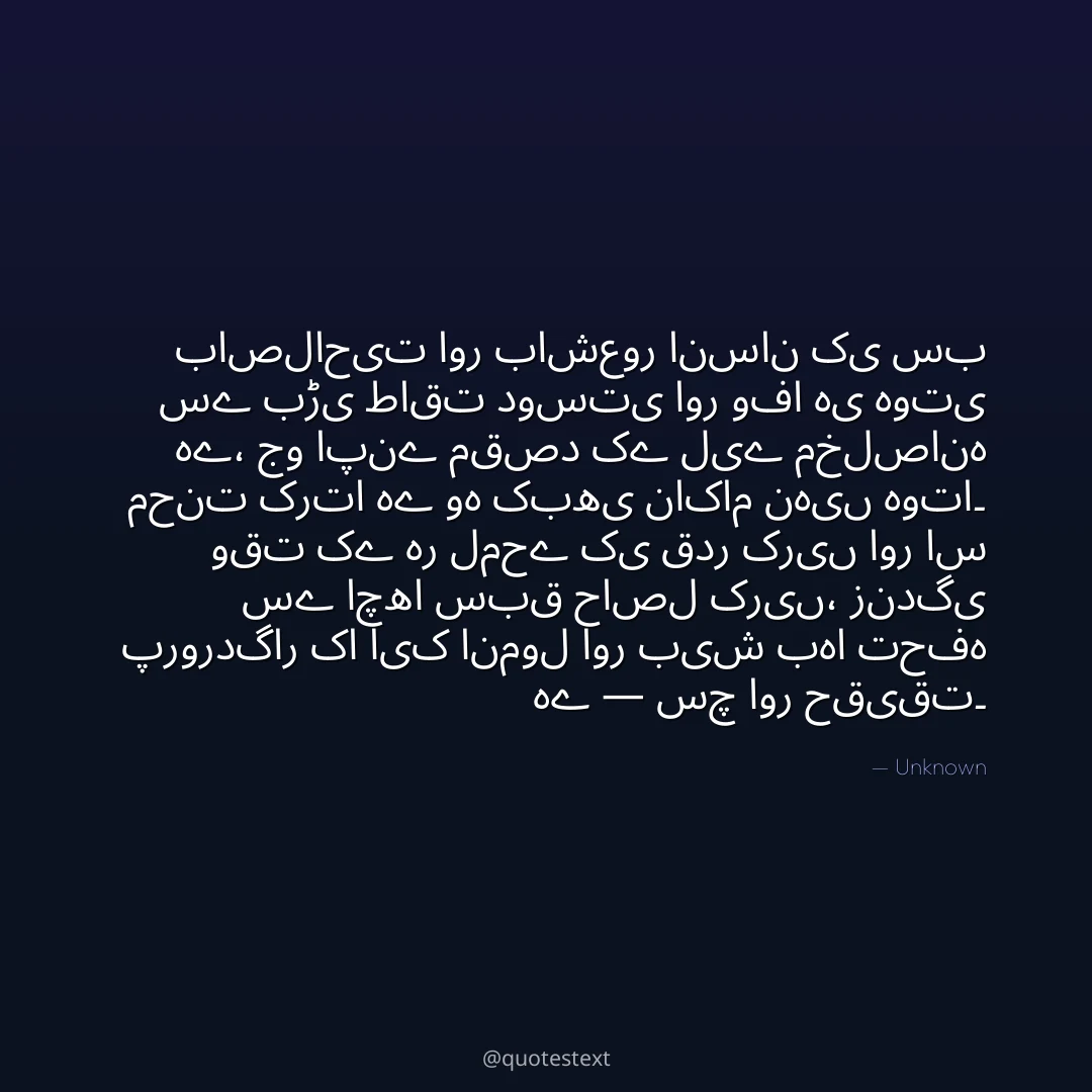 باصلاحیت اور باشعور انسان کی سب سے بڑی طاقت دوستی اور وفا ہی ہوتی ہے،
جو اپنے مقصد کے لیے مخلصانہ محنت کرتا ہے وہ کبھی ناکام نہیں ہوتا۔
وقت کے ہر لمحے کی قدر کریں اور اس سے اچھا سبق حاصل کریں،
زندگی پروردگار کا ایک انمول اور بیش بہا تحفہ ہے — سچ اور حقیقت۔