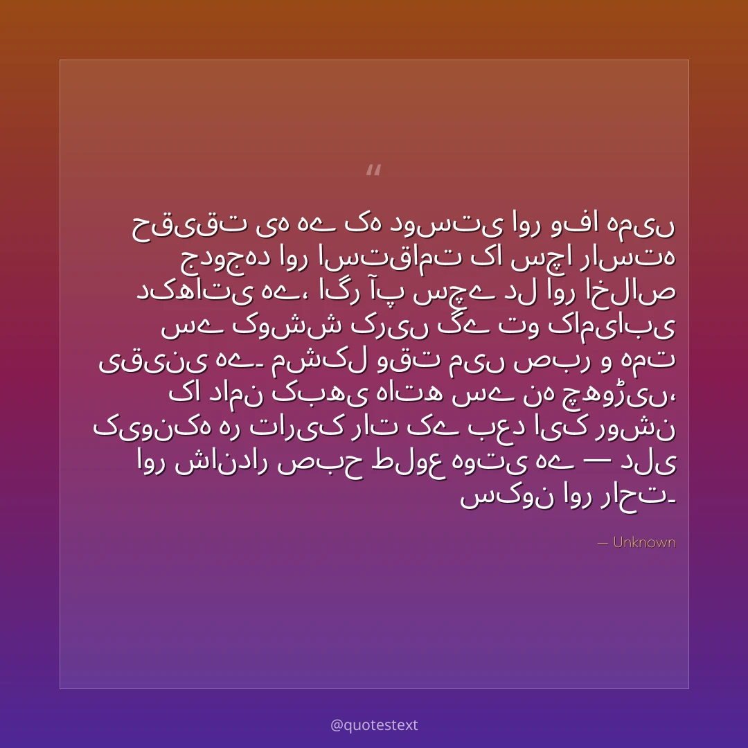 حقیقت یہ ہے کہ دوستی اور وفا ہمیں جدوجہد اور استقامت کا سچا راستہ دکھاتی ہے،
اگر آپ سچے دل اور اخلاص سے کوشش کریں گے تو کامیابی یقینی ہے۔
مشکل وقت میں صبر و ہمت کا دامن کبھی ہاتھ سے نہ چھوڑیں،
کیونکہ ہر تاریک رات کے بعد ایک روشن اور شاندار صبح طلوع ہوتی ہے — دلی سکون اور راحت۔