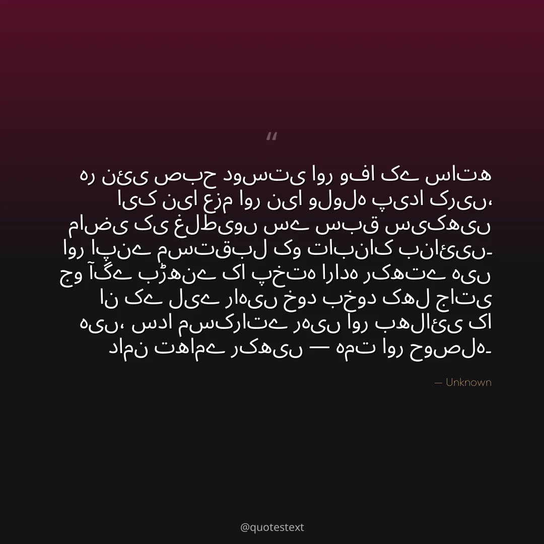 ہر نئی صبح دوستی اور وفا کے ساتھ ایک نیا عزم اور نیا ولولہ پیدا کریں،
ماضی کی غلطیوں سے سبق سیکھیں اور اپنے مستقبل کو تابناک بنائیں۔
جو آگے بڑھنے کا پختہ ارادہ رکھتے ہیں ان کے لیے راہیں خود بخود کھل جاتی ہیں،
سدا مسکراتے رہیں اور بھلائی کا دامن تھامے رکھیں — ہمت اور حوصلہ۔