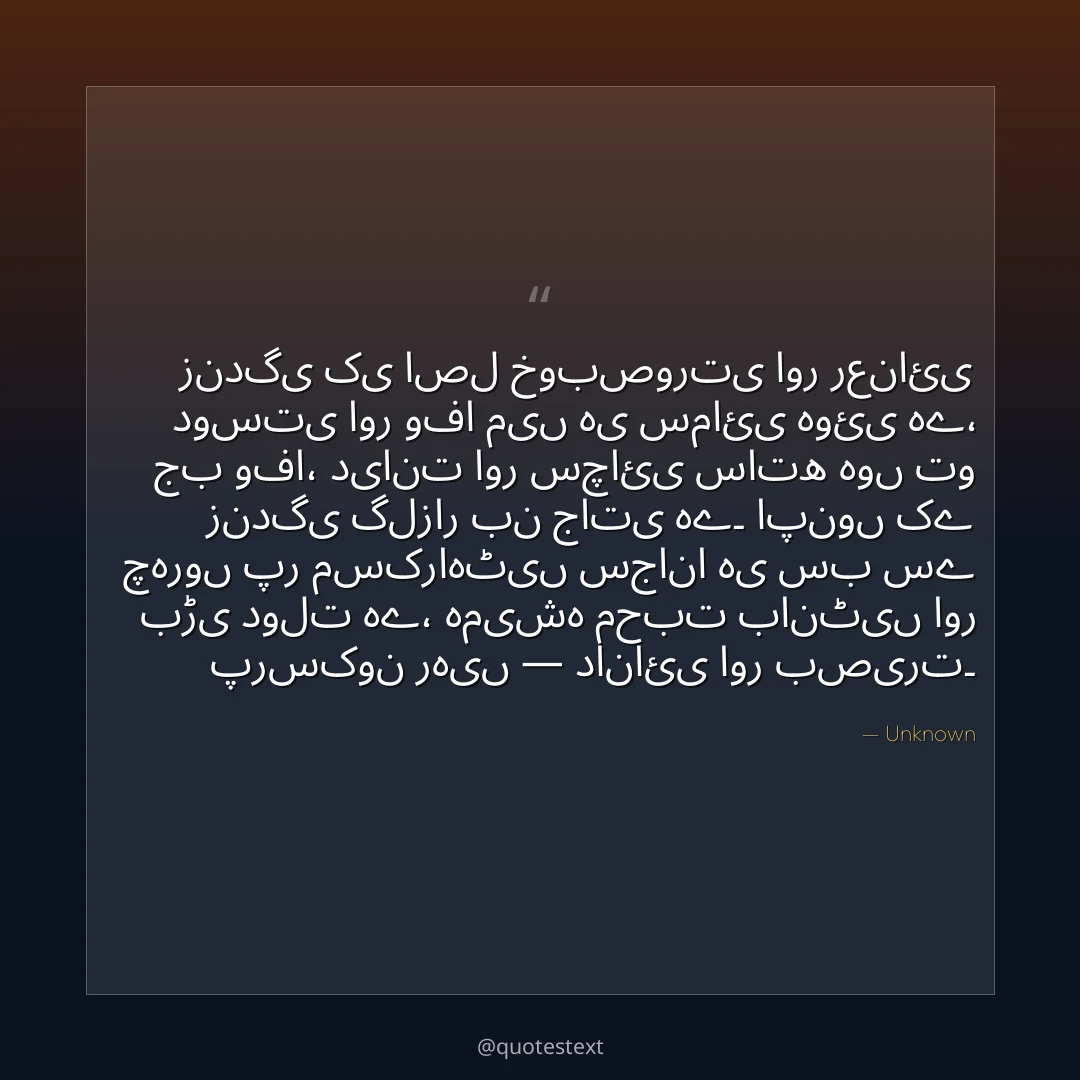 زندگی کی اصل خوبصورتی اور رعنائی دوستی اور وفا میں ہی سمائی ہوئی ہے،
جب وفا، دیانت اور سچائی ساتھ ہوں تو زندگی گلزار بن جاتی ہے۔
اپنوں کے چہروں پر مسکراہٹیں سجانا ہی سب سے بڑی دولت ہے،
ہمیشہ محبت بانٹیں اور پرسکون رہیں — دانائی اور بصیرت۔
