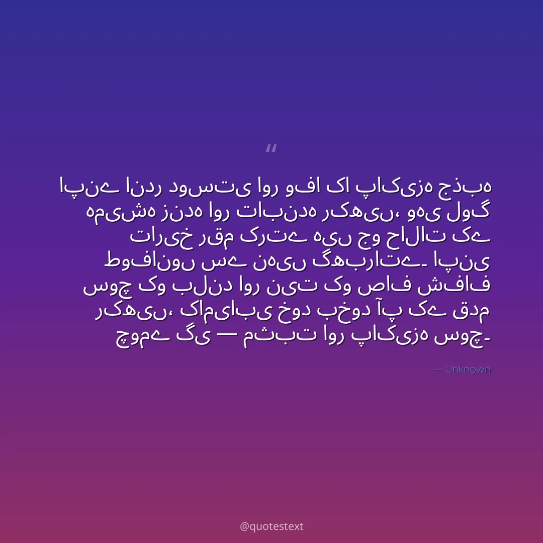 اپنے اندر دوستی اور وفا کا پاکیزہ جذبہ ہمیشہ زندہ اور تابندہ رکھیں،
وہی لوگ تاریخ رقم کرتے ہیں جو حالات کے طوفانوں سے نہیں گھبراتے۔
اپنی سوچ کو بلند اور نیت کو صاف شفاف رکھیں،
کامیابی خود بخود آپ کے قدم چومے گی — مثبت اور پاکیزہ سوچ۔