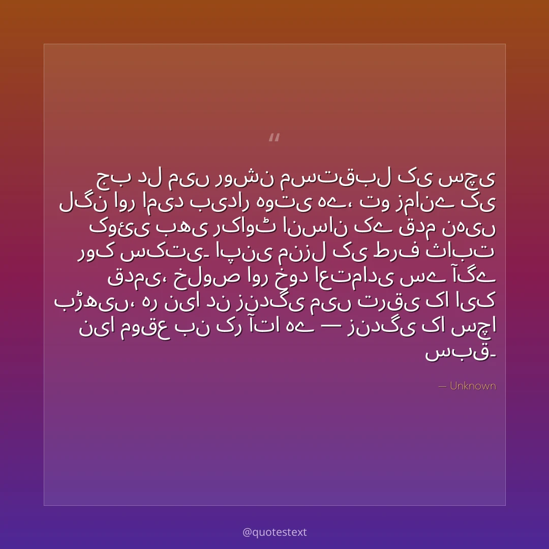 جب دل میں روشن مستقبل کی سچی لگن اور امید بیدار ہوتی ہے،
تو زمانے کی کوئی بھی رکاوٹ انسان کے قدم نہیں روک سکتی۔
اپنی منزل کی طرف ثابت قدمی، خلوص اور خود اعتمادی سے آگے بڑھیں،
ہر نیا دن زندگی میں ترقی کا ایک نیا موقع بن کر آتا ہے — زندگی کا سچا سبق۔