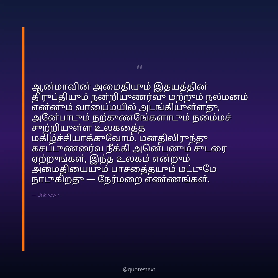 ஆன்மாவின் அமைதியும் இதயத்தின் திருப்தியும் நன்றியுணர்வு மற்றும் நல்மனம் என்னும் வாய்மையில் அடங்கியுள்ளது,
அன்போடும் நற்குணங்களோடும் நம்மைச் சுற்றியுள்ள உலகத்தை மகிழ்ச்சியாக்குவோம்.
மனதிலிருந்து கசப்புணர்வை நீக்கி அன்பெனும் சுடரை ஏற்றுங்கள்,
இந்த உலகம் என்றும் அமைதியையும் பாசத்தையும் மட்டுமே நாடுகிறது — நேர்மறை எண்ணங்கள்.