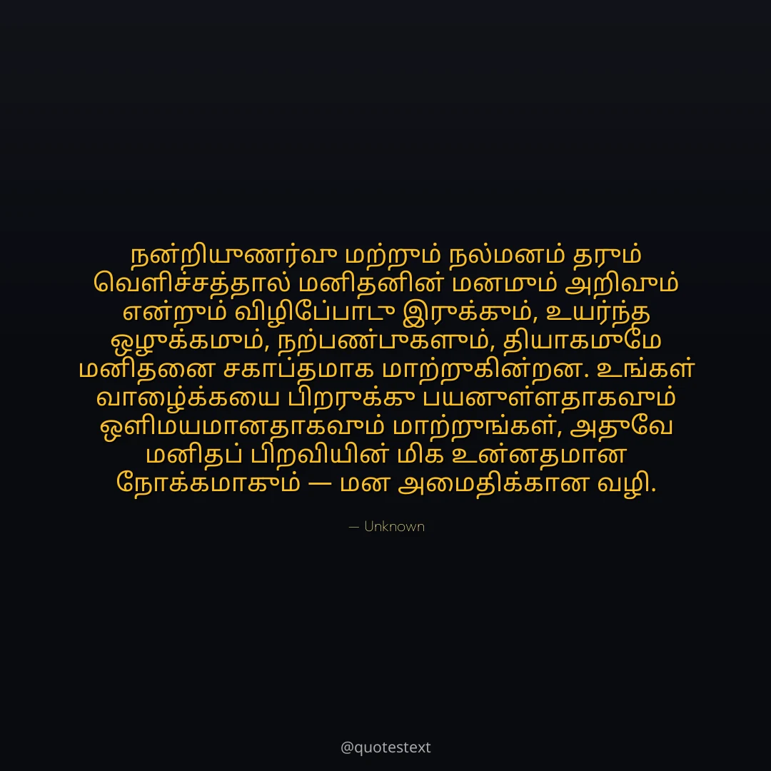 நன்றியுணர்வு மற்றும் நல்மனம் தரும் வெளிச்சத்தால் மனிதனின் மனமும் அறிவும் என்றும் விழிப்போடு இருக்கும்,
உயர்ந்த ஒழுக்கமும், நற்பண்புகளும், தியாகமுமே மனிதனை சகாப்தமாக மாற்றுகின்றன.
உங்கள் வாழ்க்கையை பிறருக்கு பயனுள்ளதாகவும் ஒளிமயமானதாகவும் மாற்றுங்கள்,
அதுவே மனிதப் பிறவியின் மிக உன்னதமான நோக்கமாகும் — மன அமைதிக்கான வழி.