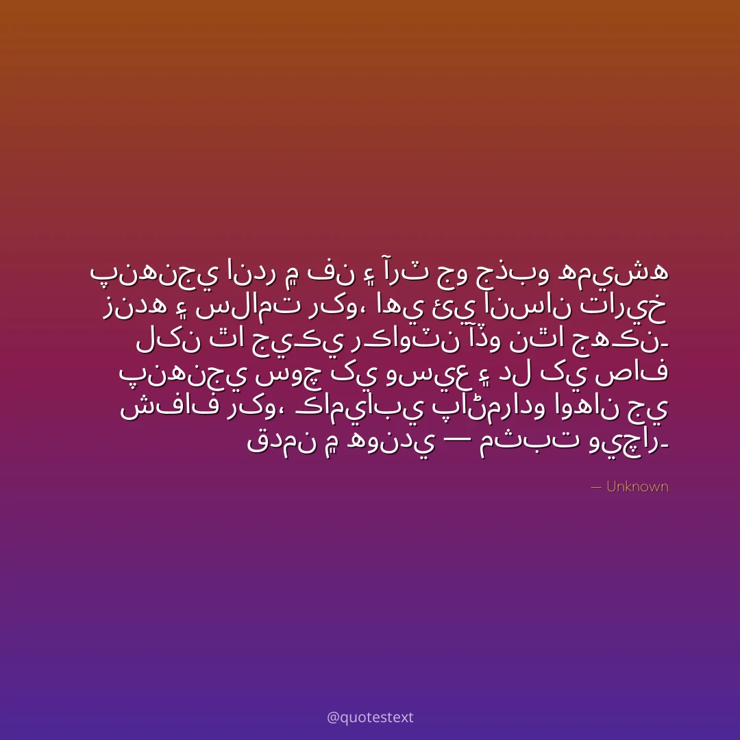 پنهنجي اندر ۾ فن ۽ آرٽ جو جذبو هميشه زنده ۽ سلامت رکو،
اهي ئي انسان تاريخ لکن ٿا جيڪي رڪاوٽن آڏو نٿا جهڪن۔
پنهنجي سوچ کي وسيع ۽ دل کي صاف شفاف رکو،
ڪاميابي پاڻمرادو اوهان جي قدمن ۾ هوندي — مثبت ويچار۔