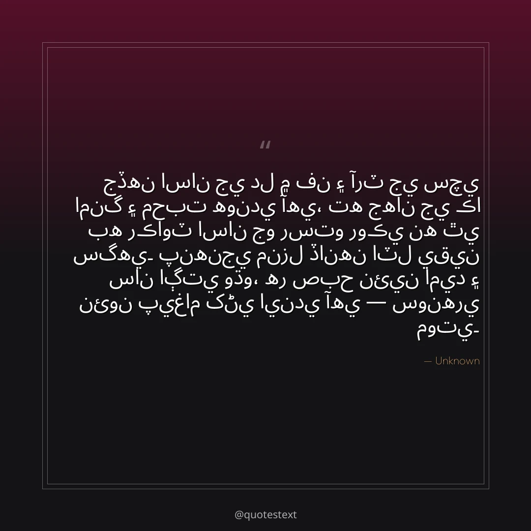 جڏهن اسان جي دل ۾ فن ۽ آرٽ جي سچي امنگ ۽ محبت هوندي آهي،
ته جهان جي ڪا به رڪاوٽ اسان جو رستو روڪي نه ٿي سگهي۔
پنهنجي منزل ڏانهن اٽل يقين سان اڳتي وڌو،
هر صبح نئين اميد ۽ نئون پيغام کڻي ايندي آهي — سونهري موتي۔