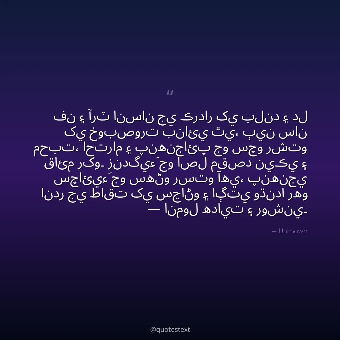 فن ۽ آرٽ انسان جي ڪردار کي بلند ۽ دل کي خوبصورت بنائي ٿي،
ٻين سان محبت، احترام ۽ پنهنجائپ جو سچو رشتو قائم رکو۔
زندگيءَ جو اصل مقصد نيڪي ۽ سچائيءَ جو سهڻو رستو آهي،
پنهنجي اندر جي طاقت کي سڃاڻو ۽ اڳتي وڌندا رهو — انمول هدايت ۽ روشني۔