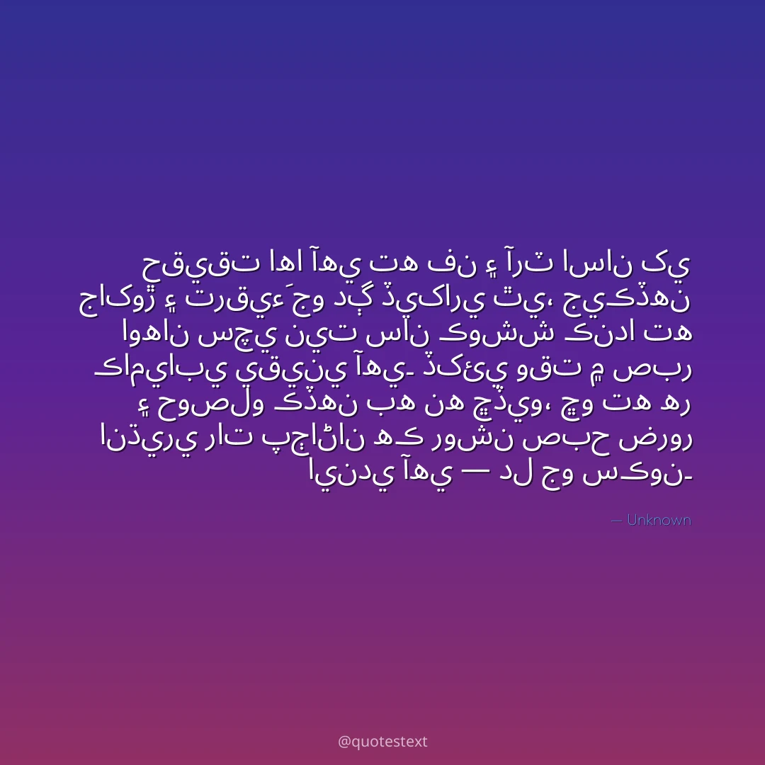 حقيقت اها آهي ته فن ۽ آرٽ اسان کي جاکوڙ ۽ ترقيءَ جو دڳ ڏيکاري ٿي،
جيڪڏهن اوهان سچي نيت سان ڪوشش ڪندا ته ڪاميابي يقيني آهي۔
ڏکئي وقت ۾ صبر ۽ حوصلو ڪڏهن به نه ڇڏيو،
ڇو ته هر انڌيري رات پڄاڻان هڪ روشن صبح ضرور ايندي آهي — دل جو سڪون۔