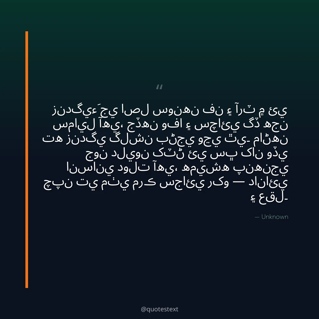 زندگيءَ جي اصل سونهن فن ۽ آرٽ ۾ ئي سمايل آهي،
جڏهن وفا ۽ سچائي گڏ هجن ته زندگي گلشن بڻجي وڃي ٿي۔
ماڻهن جون دليون کٽڻ ئي سڀ کان وڏي انساني دولت آهي،
هميشه پنهنجي چپن تي مٺي مرڪ سجائي رکو — دانائي ۽ عقل۔