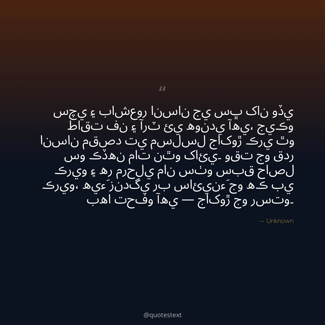 سچي ۽ باشعور انسان جي سڀ کان وڏي طاقت فن ۽ آرٽ ئي هوندي آهي،
جيڪو انسان مقصد تي مسلسل جاکوڙ ڪري ٿو سو ڪڏهن مات نٿو کائي۔
وقت جو قدر ڪريو ۽ هر مرحلي مان سٺو سبق حاصل ڪريو،
هيءَ زندگي رب سائينءَ جو هڪ بي بها تحفو آهي — جاکوڙ جو رستو۔
