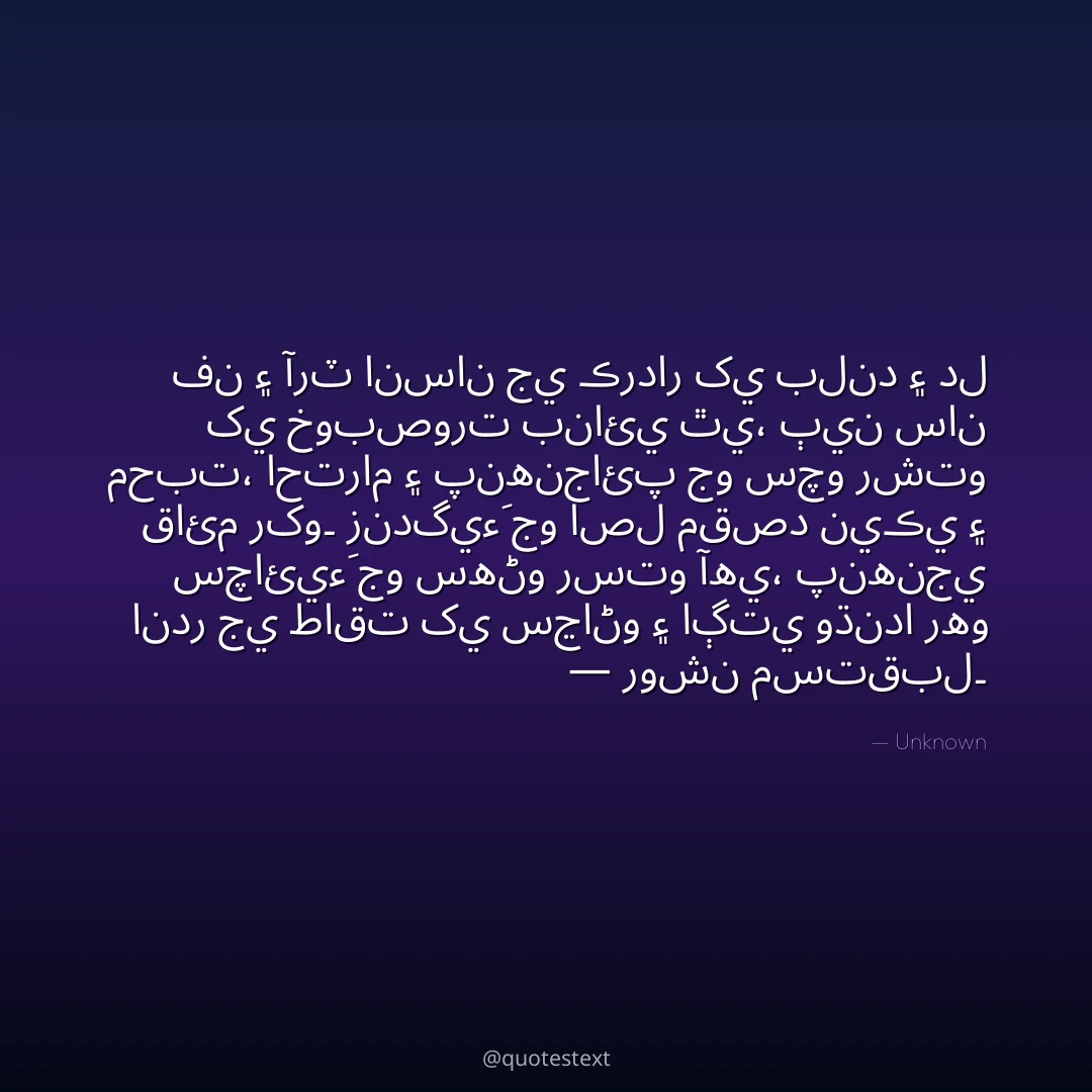 فن ۽ آرٽ انسان جي ڪردار کي بلند ۽ دل کي خوبصورت بنائي ٿي،
ٻين سان محبت، احترام ۽ پنهنجائپ جو سچو رشتو قائم رکو۔
زندگيءَ جو اصل مقصد نيڪي ۽ سچائيءَ جو سهڻو رستو آهي،
پنهنجي اندر جي طاقت کي سڃاڻو ۽ اڳتي وڌندا رهو — روشن مستقبل۔