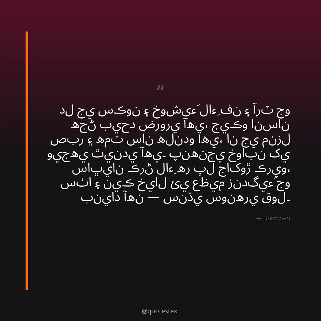 دل جي سڪون ۽ خوشيءَ لاءِ فن ۽ آرٽ جو هجڻ بيحد ضروري آهي،
جيڪو انسان صبر ۽ همت سان هلندو آهي، ان جي منزل ويجهي ٿيندي آهي۔
پنهنجي خوابن کي ساڀيان ڪرڻ لاءِ هر پل جاکوڙ ڪريو،
سٺا ۽ نيڪ خيال ئي عظيم زندگيءَ جو بنياد آهن — سنڌي سونهري قول۔