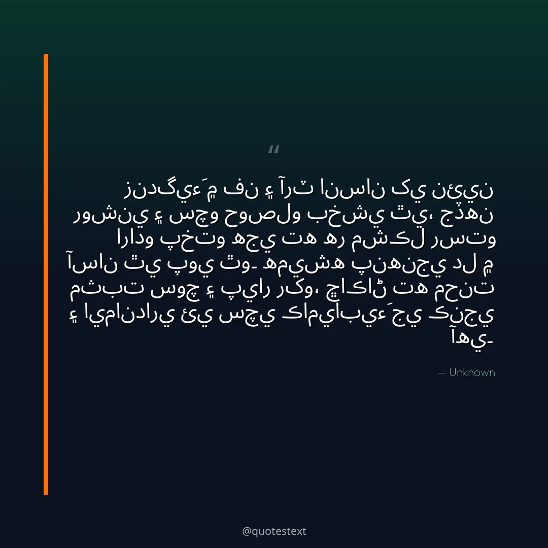 زندگيءَ ۾ فن ۽ آرٽ انسان کي نئين روشني ۽ سچو حوصلو بخشي ٿي،
جڏهن ارادو پختو هجي ته هر مشڪل رستو آسان ٿي پوي ٿو۔
هميشه پنهنجي دل ۾ مثبت سوچ ۽ پيار رکو،
ڇاڪاڻ ته محنت ۽ ايمانداري ئي سچي ڪاميابيءَ جي ڪنجي آهي۔