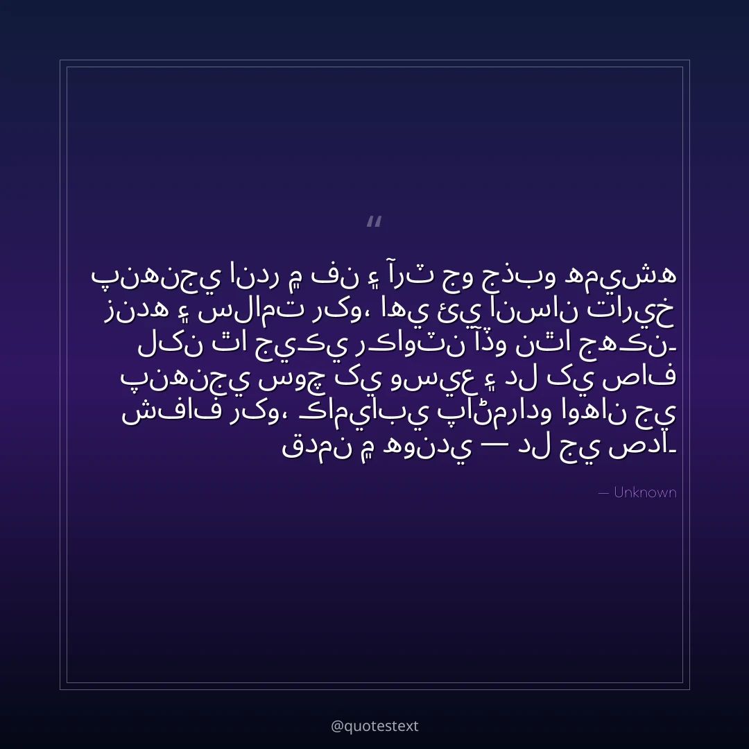 پنهنجي اندر ۾ فن ۽ آرٽ جو جذبو هميشه زنده ۽ سلامت رکو،
اهي ئي انسان تاريخ لکن ٿا جيڪي رڪاوٽن آڏو نٿا جهڪن۔
پنهنجي سوچ کي وسيع ۽ دل کي صاف شفاف رکو،
ڪاميابي پاڻمرادو اوهان جي قدمن ۾ هوندي — دل جي صدا۔