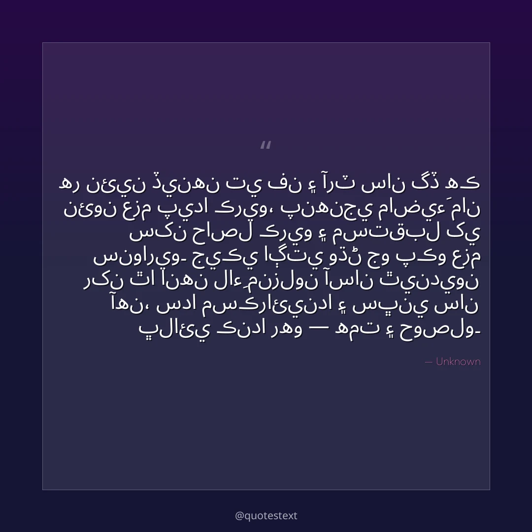 هر نئين ڏينهن تي فن ۽ آرٽ سان گڏ هڪ نئون عزم پيدا ڪريو،
پنهنجي ماضيءَ مان سکن حاصل ڪريو ۽ مستقبل کي سنواريو۔
جيڪي اڳتي وڌڻ جو پڪو عزم رکن ٿا انهن لاءِ منزلون آسان ٿينديون آهن،
سدا مسڪرائيندا ۽ سڀني سان ڀلائي ڪندا رهو — همت ۽ حوصلو۔