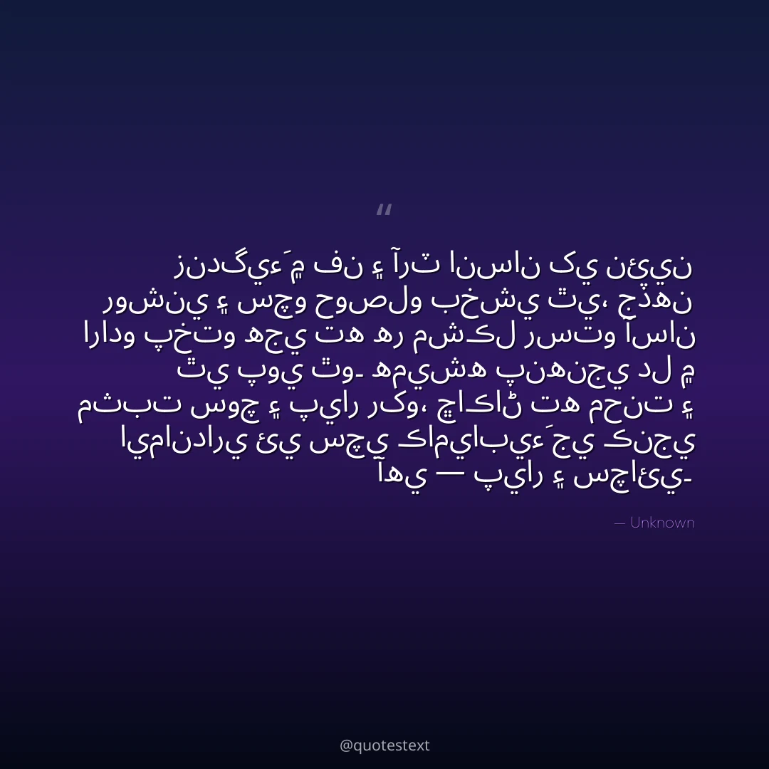 زندگيءَ ۾ فن ۽ آرٽ انسان کي نئين روشني ۽ سچو حوصلو بخشي ٿي،
جڏهن ارادو پختو هجي ته هر مشڪل رستو آسان ٿي پوي ٿو۔
هميشه پنهنجي دل ۾ مثبت سوچ ۽ پيار رکو،
ڇاڪاڻ ته محنت ۽ ايمانداري ئي سچي ڪاميابيءَ جي ڪنجي آهي — پيار ۽ سچائي۔