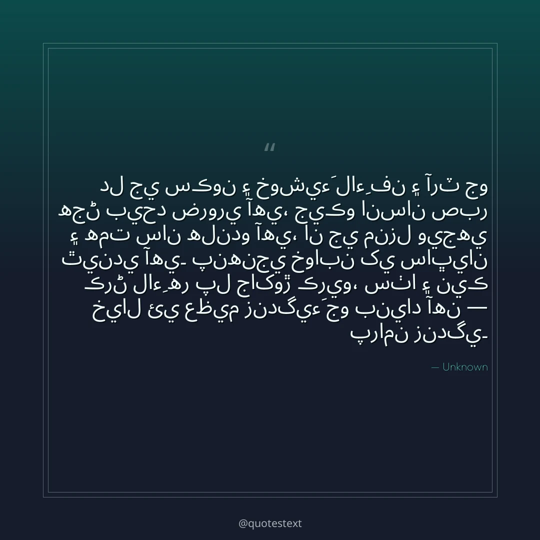 دل جي سڪون ۽ خوشيءَ لاءِ فن ۽ آرٽ جو هجڻ بيحد ضروري آهي،
جيڪو انسان صبر ۽ همت سان هلندو آهي، ان جي منزل ويجهي ٿيندي آهي۔
پنهنجي خوابن کي ساڀيان ڪرڻ لاءِ هر پل جاکوڙ ڪريو،
سٺا ۽ نيڪ خيال ئي عظيم زندگيءَ جو بنياد آهن — پرامن زندگي۔