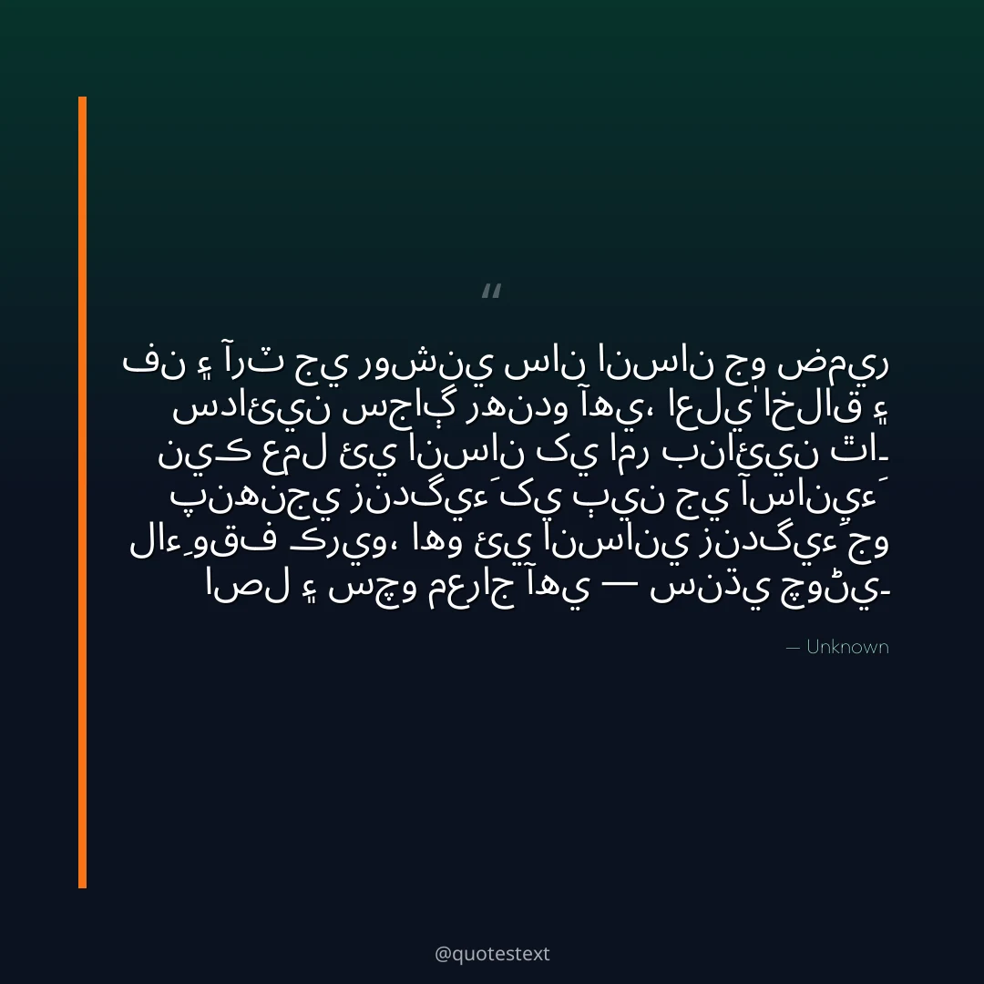 فن ۽ آرٽ جي روشني سان انسان جو ضمير سدائين سجاڳ رهندو آهي،
اعليٰ اخلاق ۽ نيڪ عمل ئي انسان کي امر بنائين ٿا۔
پنهنجي زندگيءَ کي ٻين جي آسانيءَ لاءِ وقف ڪريو،
اهو ئي انساني زندگيءَ جو اصل ۽ سچو معراج آهي — سنڌي چوڻي۔