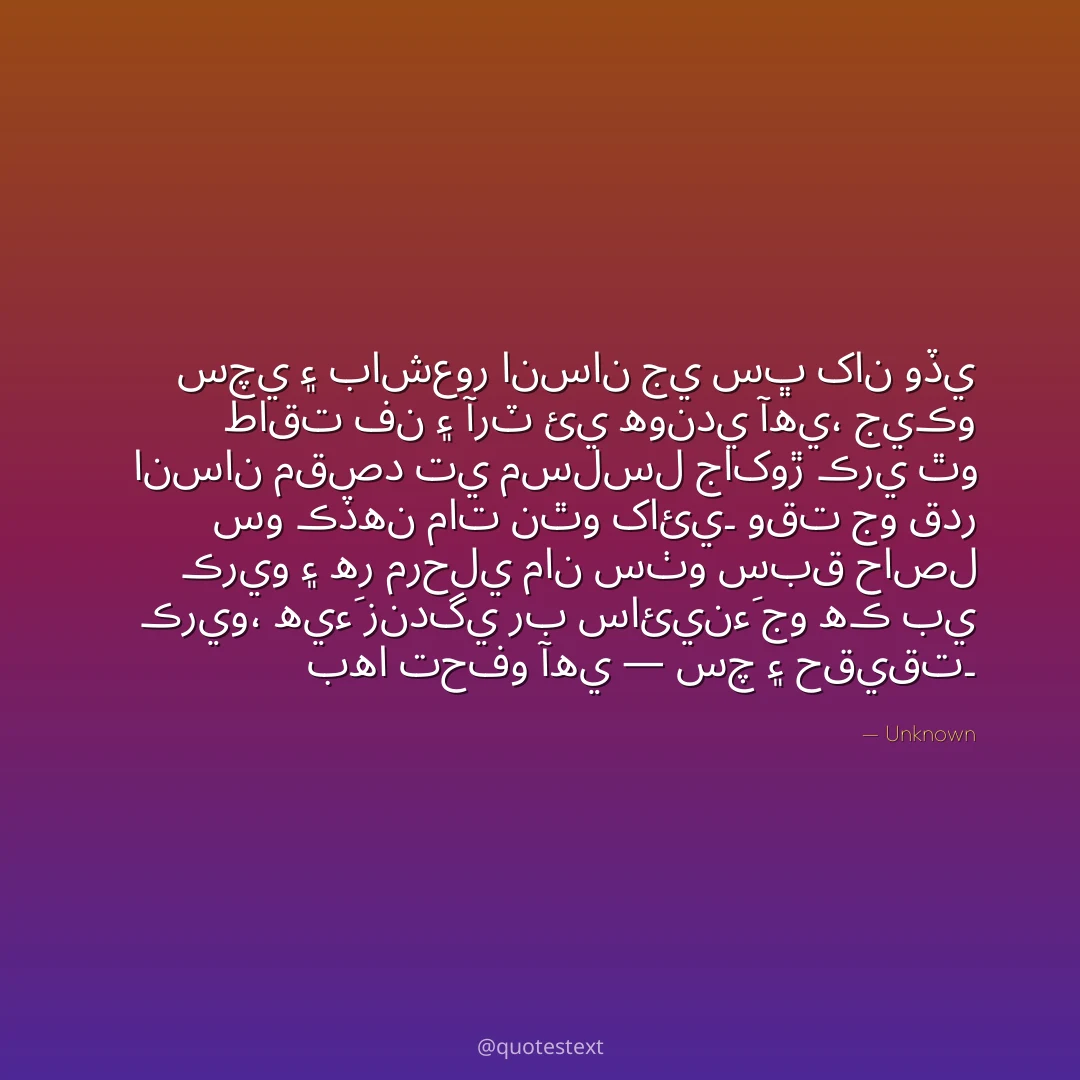سچي ۽ باشعور انسان جي سڀ کان وڏي طاقت فن ۽ آرٽ ئي هوندي آهي،
جيڪو انسان مقصد تي مسلسل جاکوڙ ڪري ٿو سو ڪڏهن مات نٿو کائي۔
وقت جو قدر ڪريو ۽ هر مرحلي مان سٺو سبق حاصل ڪريو،
هيءَ زندگي رب سائينءَ جو هڪ بي بها تحفو آهي — سچ ۽ حقيقت۔
