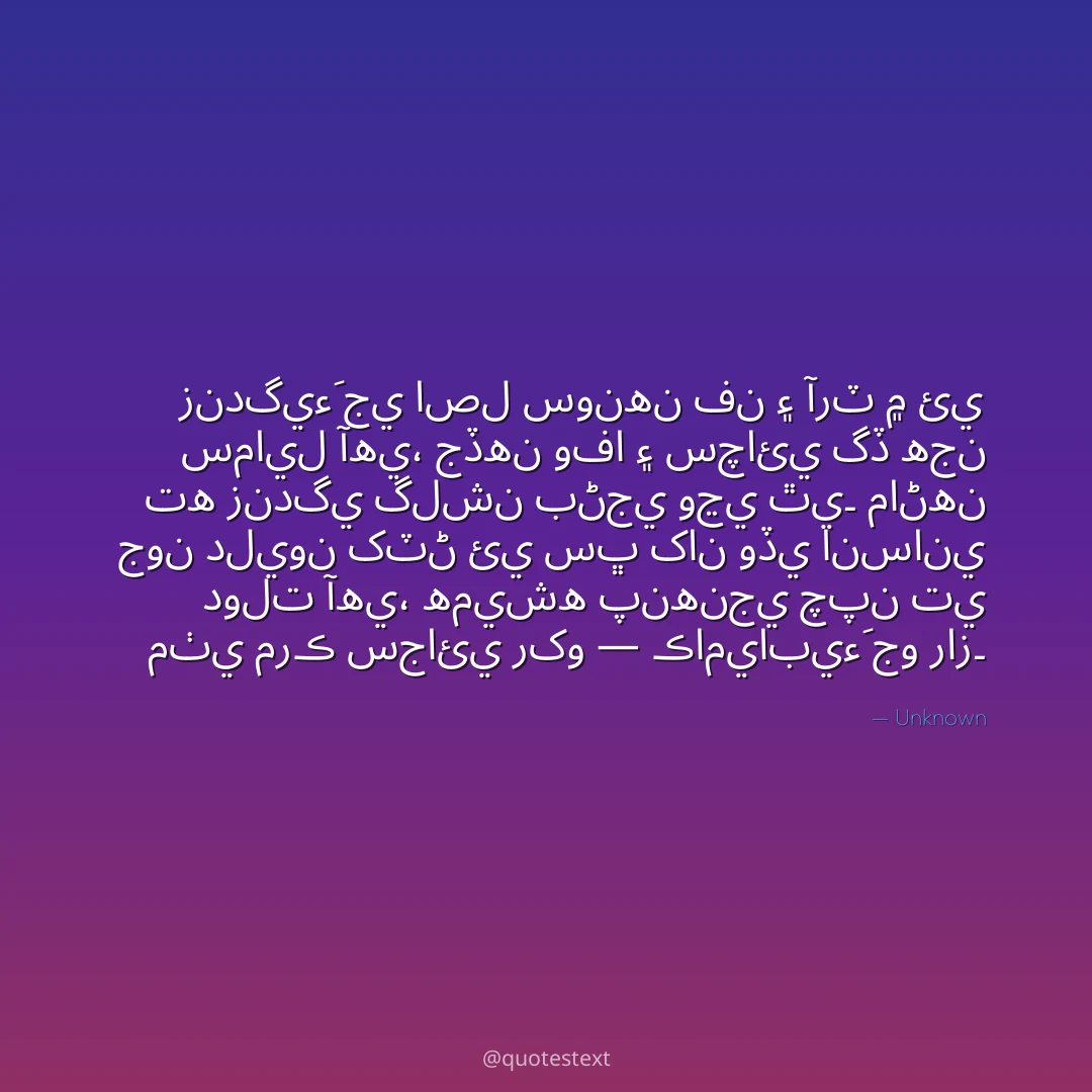 زندگيءَ جي اصل سونهن فن ۽ آرٽ ۾ ئي سمايل آهي،
جڏهن وفا ۽ سچائي گڏ هجن ته زندگي گلشن بڻجي وڃي ٿي۔
ماڻهن جون دليون کٽڻ ئي سڀ کان وڏي انساني دولت آهي،
هميشه پنهنجي چپن تي مٺي مرڪ سجائي رکو — ڪاميابيءَ جو راز۔