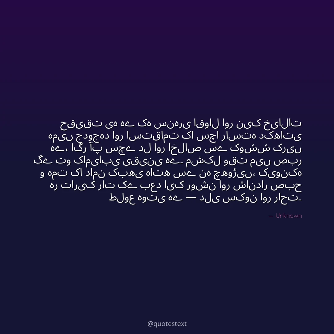 حقیقت یہ ہے کہ سنہری اقوال اور نیک خیالات ہمیں جدوجہد اور استقامت کا سچا راستہ دکھاتی ہے،
اگر آپ سچے دل اور اخلاص سے کوشش کریں گے تو کامیابی یقینی ہے۔
مشکل وقت میں صبر و ہمت کا دامن کبھی ہاتھ سے نہ چھوڑیں،
کیونکہ ہر تاریک رات کے بعد ایک روشن اور شاندار صبح طلوع ہوتی ہے — دلی سکون اور راحت۔