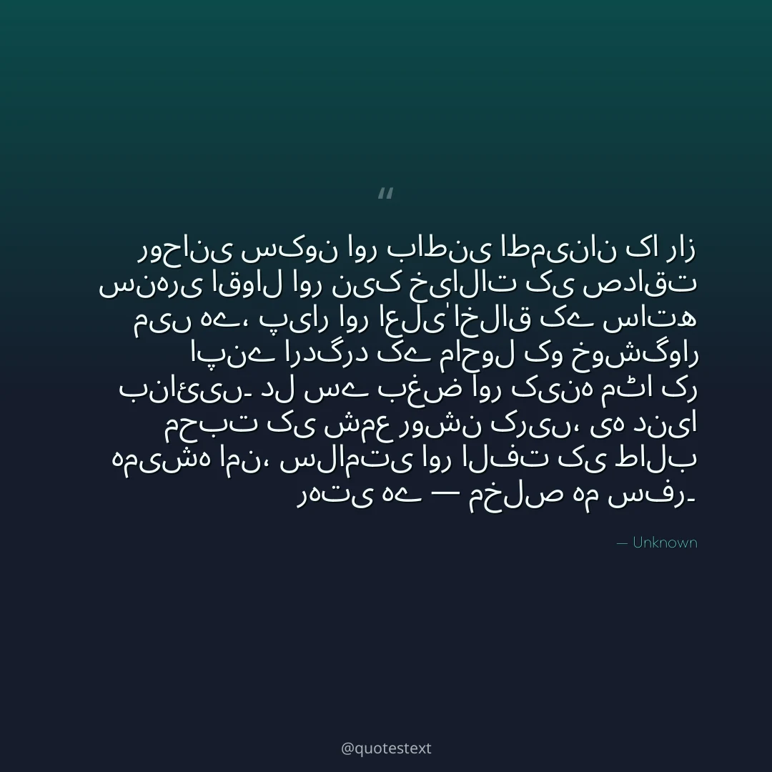 روحانی سکون اور باطنی اطمینان کا راز سنہری اقوال اور نیک خیالات کی صداقت میں ہے،
پیار اور اعلیٰ اخلاق کے ساتھ اپنے اردگرد کے ماحول کو خوشگوار بنائیں۔
دل سے بغض اور کینہ مٹا کر محبت کی شمع روشن کریں،
یہ دنیا ہمیشہ امن، سلامتی اور الفت کی طالب رہتی ہے — مخلص ہم سفر۔