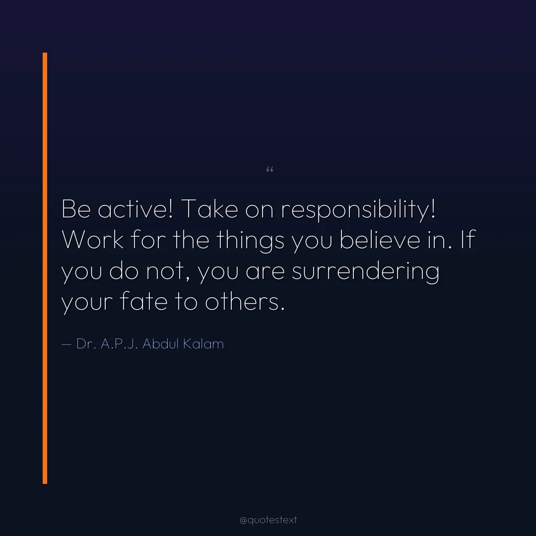 Be active! Take on responsibility! Work for the things you believe in. If you do not, you are surrendering your fate to others.