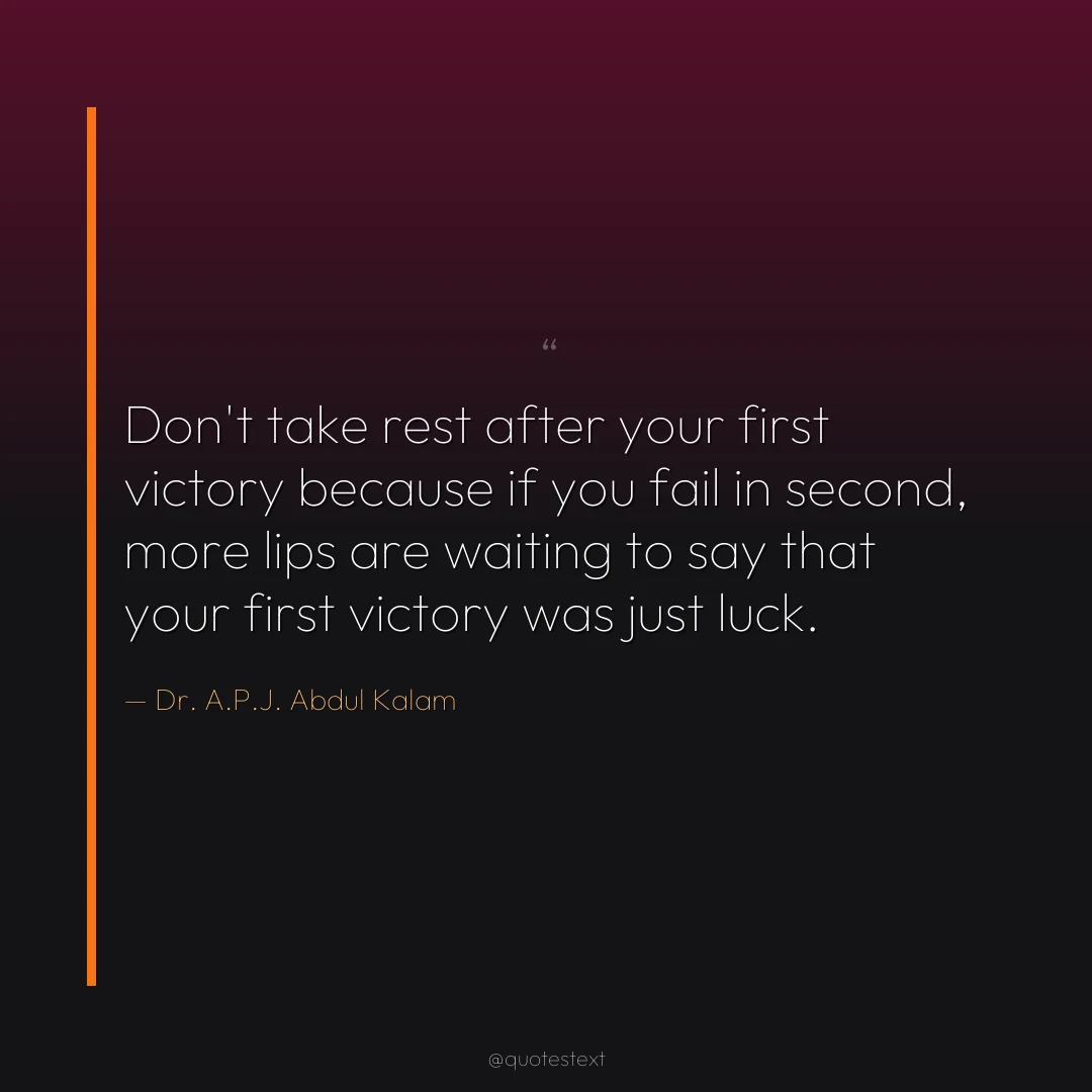 Don't take rest after your first victory because if you fail in second, more lips are waiting to say that your first victory was just luck.