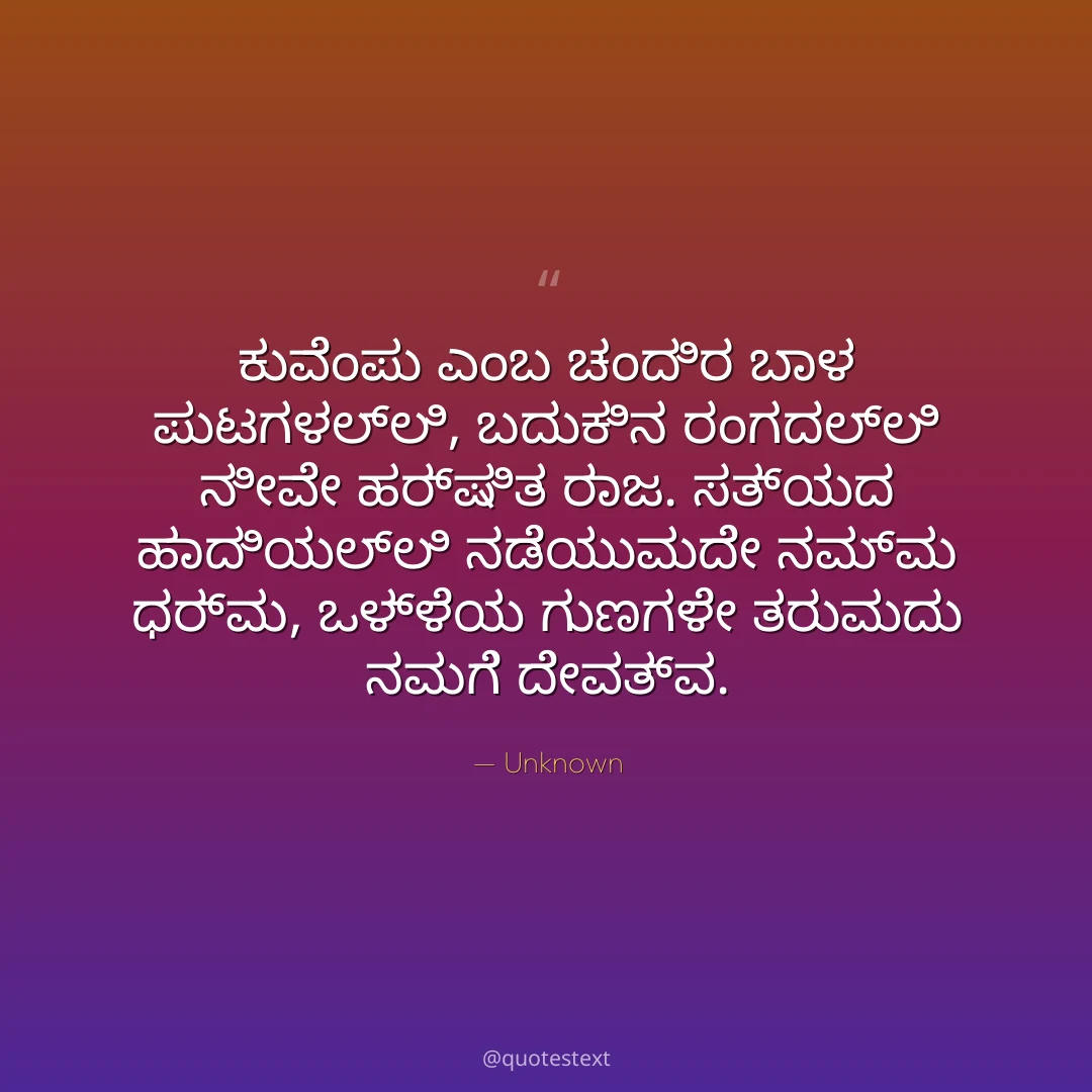 ಕುವೆಂಪು ಎಂಬ ಚಂದಿರ ಬಾಳ ಪುಟಗಳಲ್ಲಿ,
ಬದುಕಿನ ರಂಗದಲ್ಲಿ ನೀವೇ ಹರ್ಷಿತ ರಾಜ.
ಸತ್ಯದ ಹಾದಿಯಲ್ಲಿ ನಡೆಯುವುದೇ ನಮ್ಮ ಧರ್ಮ,
ಒಳ್ಳೆಯ ಗುಣಗಳೇ ತರುವುದು ನಮಗೆ ದೇವತ್ವ.