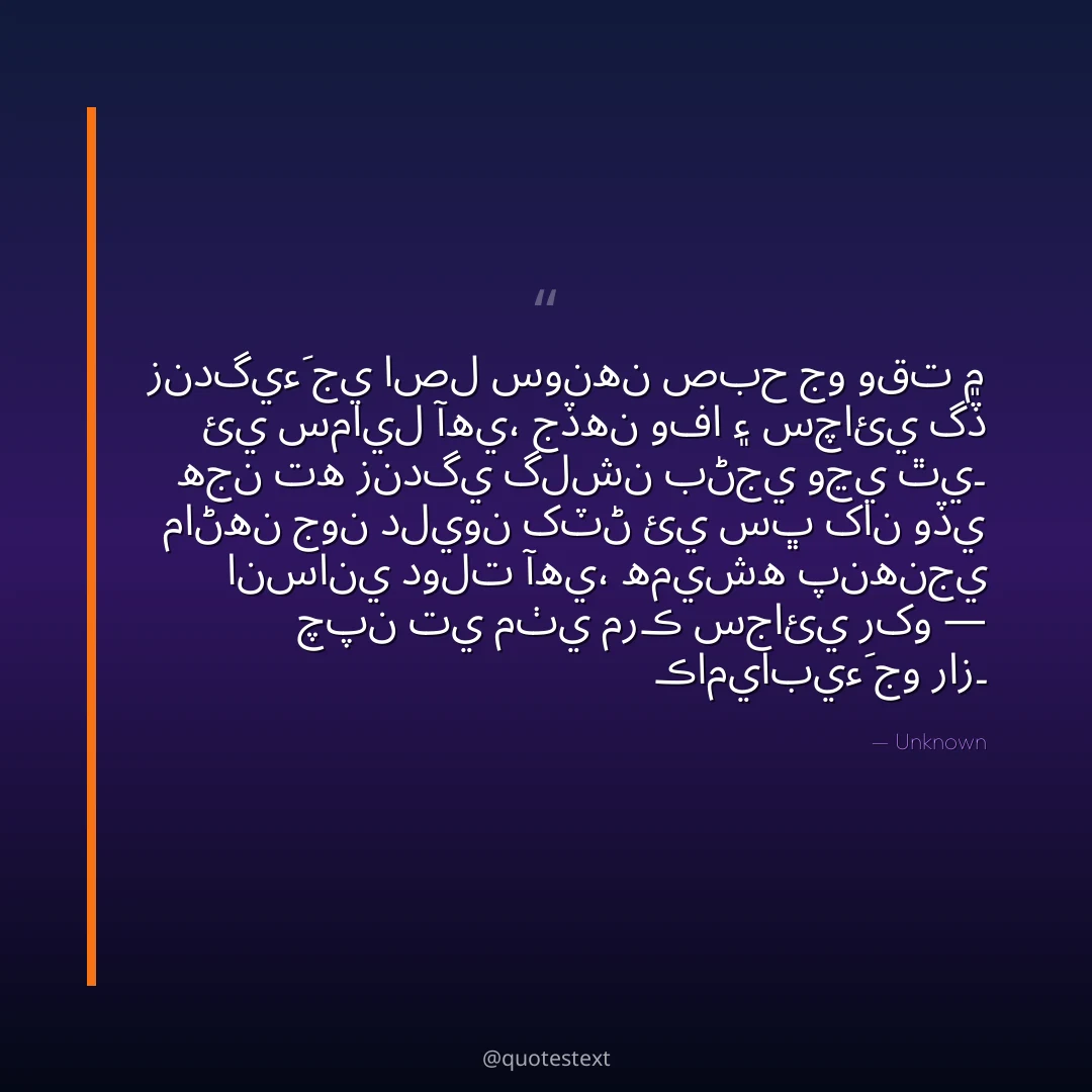 زندگيءَ جي اصل سونهن صبح جو وقت ۾ ئي سمايل آهي،
جڏهن وفا ۽ سچائي گڏ هجن ته زندگي گلشن بڻجي وڃي ٿي۔
ماڻهن جون دليون کٽڻ ئي سڀ کان وڏي انساني دولت آهي،
هميشه پنهنجي چپن تي مٺي مرڪ سجائي رکو — ڪاميابيءَ جو راز۔