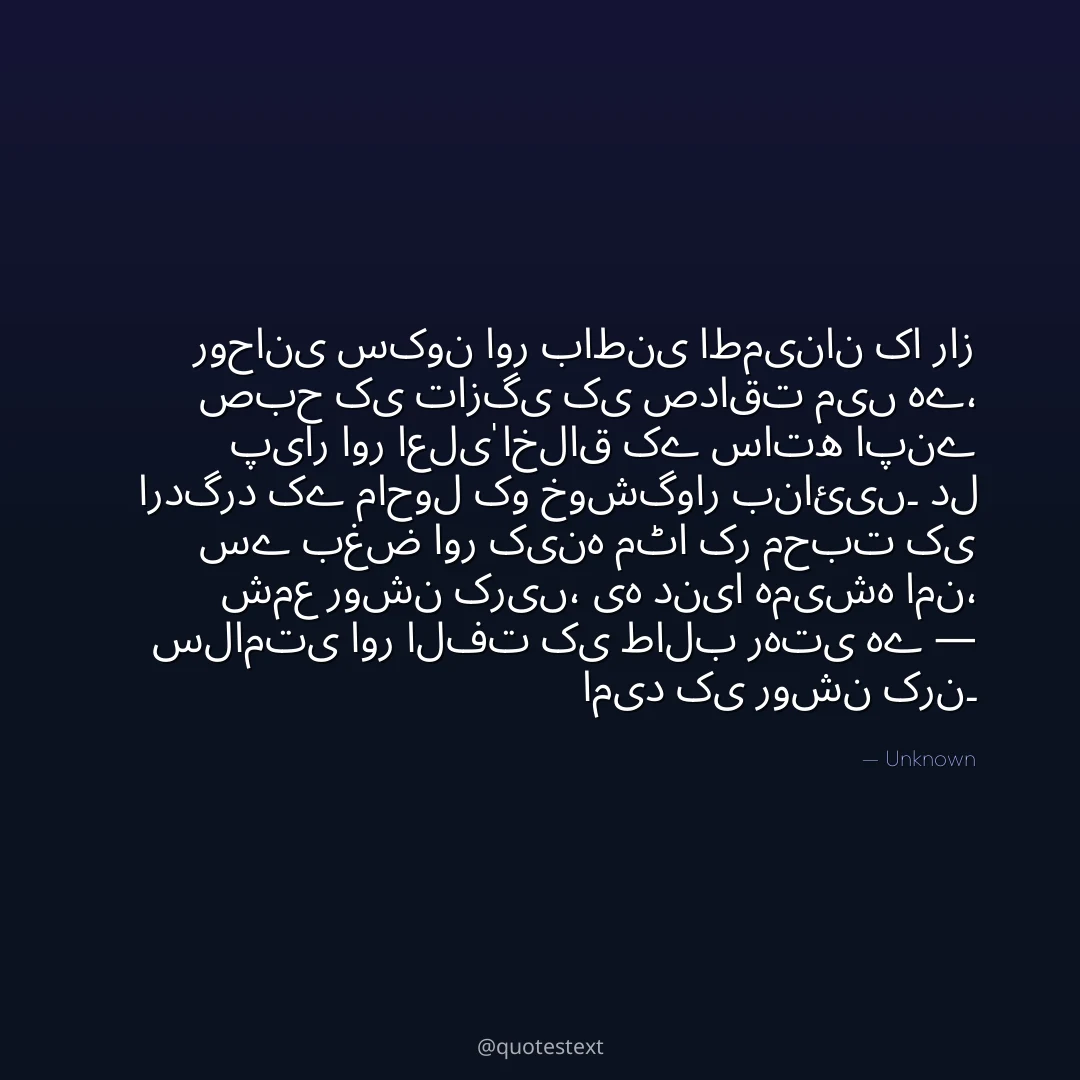روحانی سکون اور باطنی اطمینان کا راز صبح کی تازگی کی صداقت میں ہے،
پیار اور اعلیٰ اخلاق کے ساتھ اپنے اردگرد کے ماحول کو خوشگوار بنائیں۔
دل سے بغض اور کینہ مٹا کر محبت کی شمع روشن کریں،
یہ دنیا ہمیشہ امن، سلامتی اور الفت کی طالب رہتی ہے — امید کی روشن کرن۔