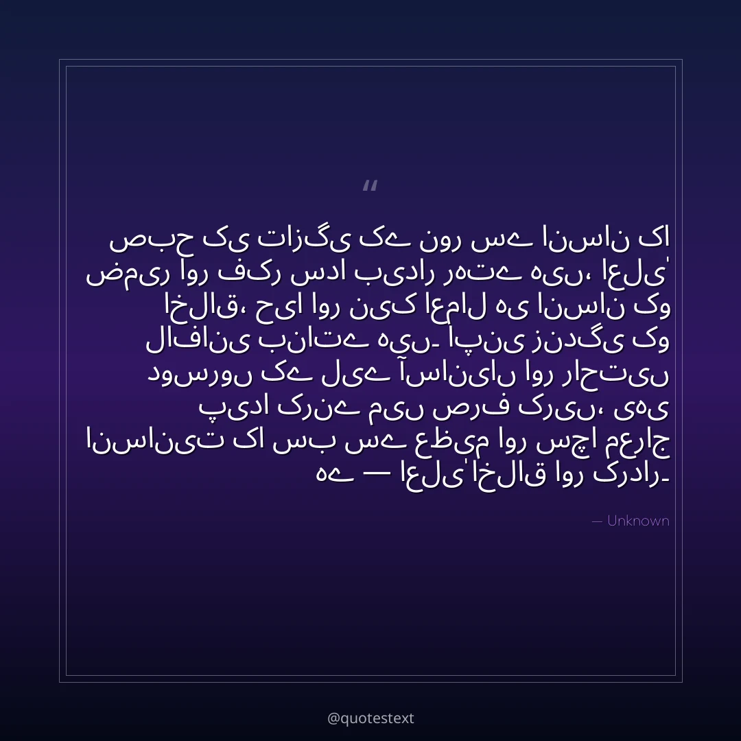 صبح کی تازگی کے نور سے انسان کا ضمیر اور فکر سدا بیدار رہتے ہیں،
اعلیٰ اخلاق، حیا اور نیک اعمال ہی انسان کو لافانی بناتے ہیں۔
اپنی زندگی کو دوسروں کے لیے آسانیاں اور راحتیں پیدا کرنے میں صرف کریں،
یہی انسانیت کا سب سے عظیم اور سچا معراج ہے — اعلیٰ اخلاق اور کردار۔