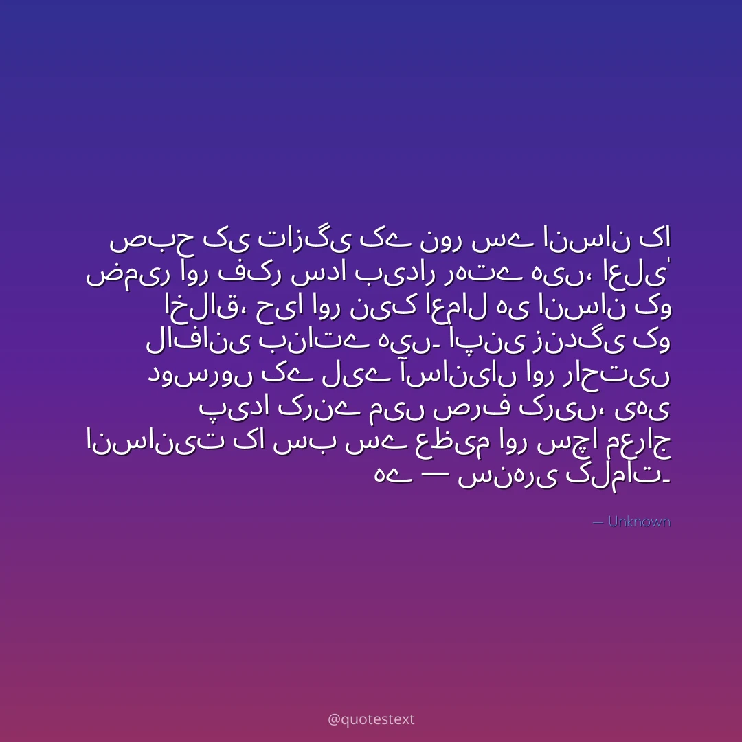 صبح کی تازگی کے نور سے انسان کا ضمیر اور فکر سدا بیدار رہتے ہیں،
اعلیٰ اخلاق، حیا اور نیک اعمال ہی انسان کو لافانی بناتے ہیں۔
اپنی زندگی کو دوسروں کے لیے آسانیاں اور راحتیں پیدا کرنے میں صرف کریں،
یہی انسانیت کا سب سے عظیم اور سچا معراج ہے — سنہری کلمات۔