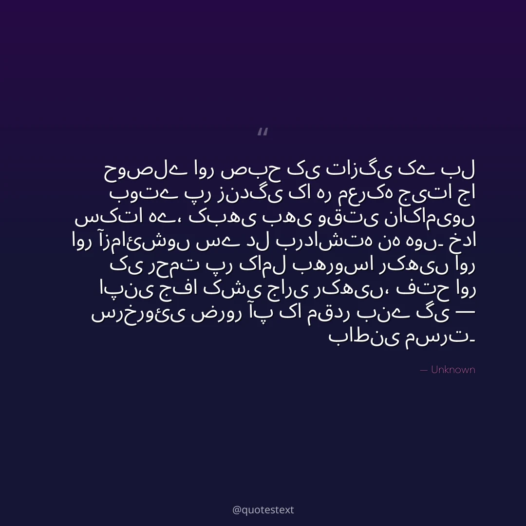 حوصلے اور صبح کی تازگی کے بل بوتے پر زندگی کا ہر معرکہ جیتا جا سکتا ہے،
کبھی بھی وقتی ناکامیوں اور آزمائشوں سے دل برداشتہ نہ ہوں۔
خدا کی رحمت پر کامل بھروسا رکھیں اور اپنی جفا کشی جاری رکھیں،
فتح اور سرخروئی ضرور آپ کا مقدر بنے گی — باطنی مسرت۔