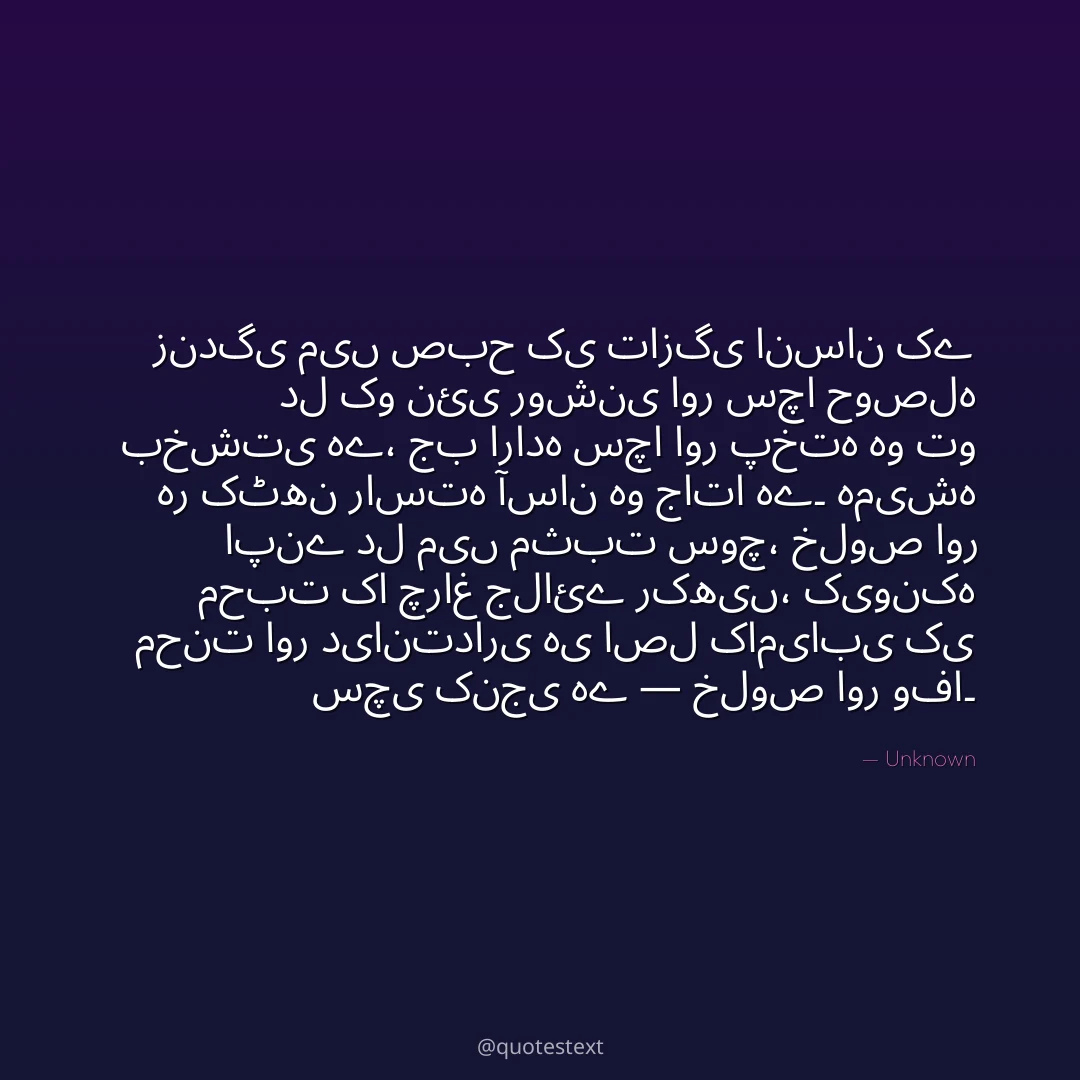 زندگی میں صبح کی تازگی انسان کے دل کو نئی روشنی اور سچا حوصلہ بخشتی ہے،
جب ارادہ سچا اور پختہ ہو تو ہر کٹھن راستہ آسان ہو جاتا ہے۔
ہمیشہ اپنے دل میں مثبت سوچ، خلوص اور محبت کا چراغ جلائے رکھیں،
کیونکہ محنت اور دیانتداری ہی اصل کامیابی کی سچی کنجی ہے — خلوص اور وفا۔