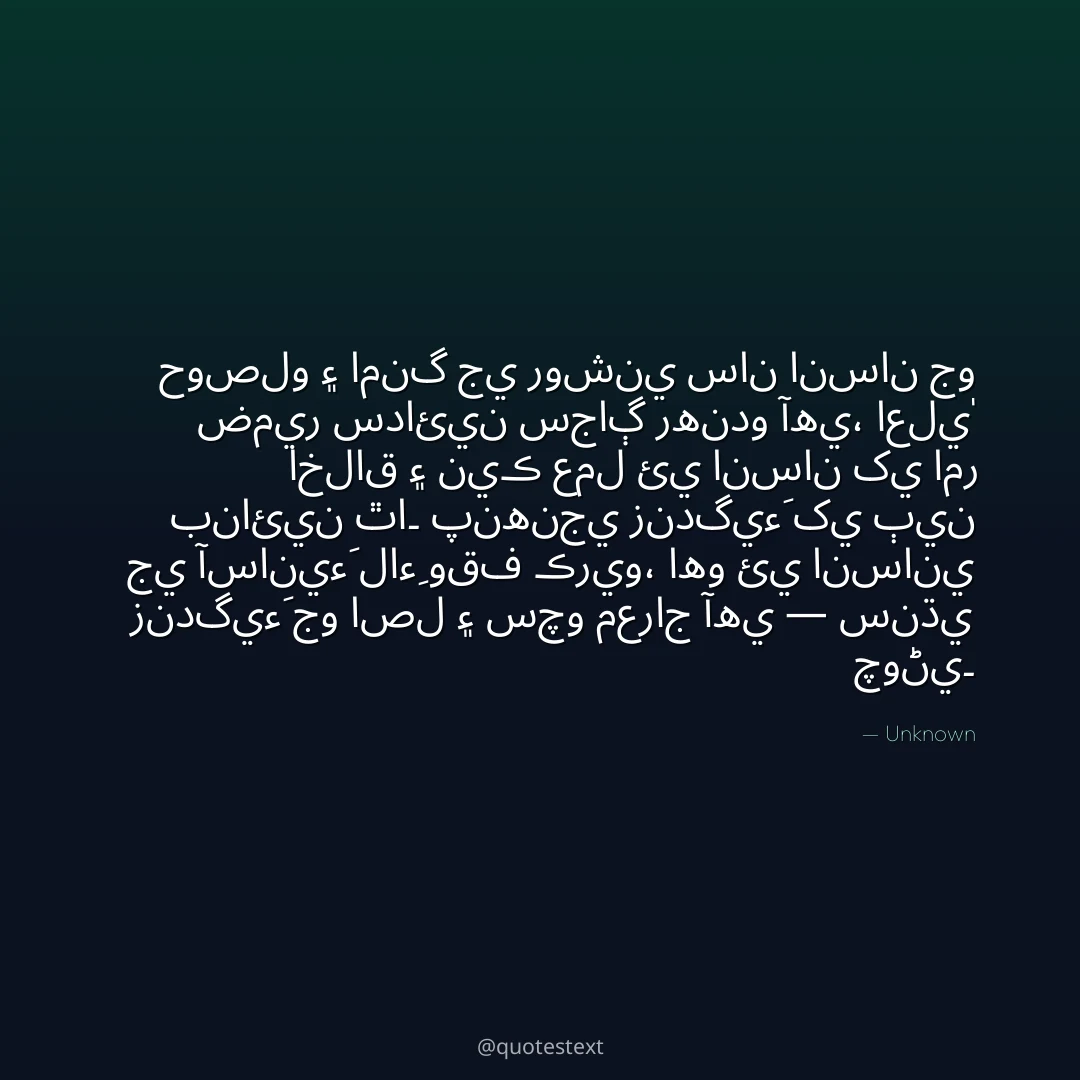 حوصلو ۽ امنگ جي روشني سان انسان جو ضمير سدائين سجاڳ رهندو آهي،
اعليٰ اخلاق ۽ نيڪ عمل ئي انسان کي امر بنائين ٿا۔
پنهنجي زندگيءَ کي ٻين جي آسانيءَ لاءِ وقف ڪريو،
اهو ئي انساني زندگيءَ جو اصل ۽ سچو معراج آهي — سنڌي چوڻي۔
