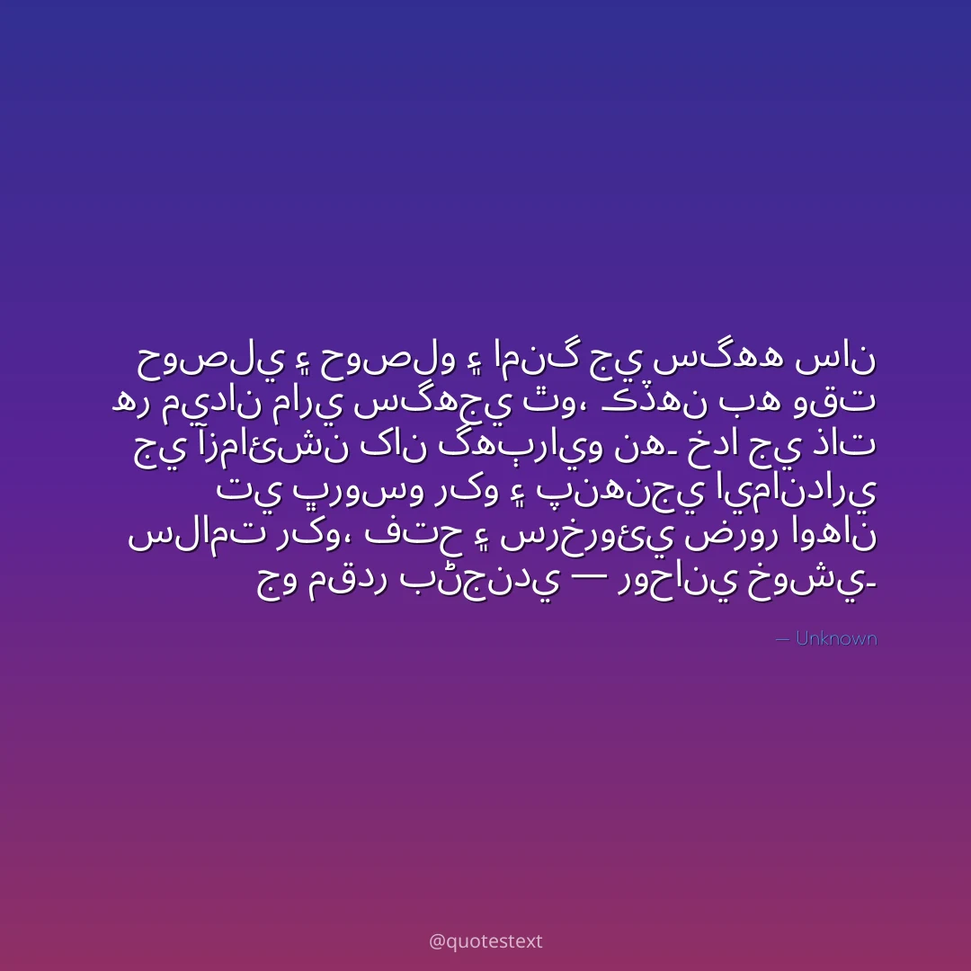 حوصلي ۽ حوصلو ۽ امنگ جي سگهه سان هر ميدان ماري سگهجي ٿو،
ڪڏهن به وقت جي آزمائشن کان گهٻرايو نه۔
خدا جي ذات تي ڀروسو رکو ۽ پنهنجي ايمانداري سلامت رکو،
فتح ۽ سرخروئي ضرور اوهان جو مقدر بڻجندي — روحاني خوشي۔