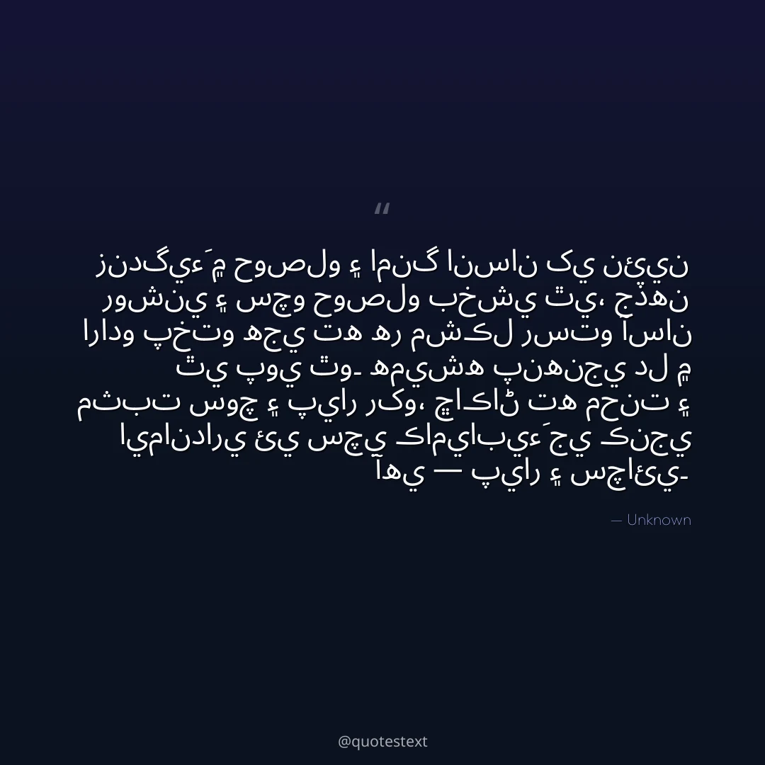 زندگيءَ ۾ حوصلو ۽ امنگ انسان کي نئين روشني ۽ سچو حوصلو بخشي ٿي،
جڏهن ارادو پختو هجي ته هر مشڪل رستو آسان ٿي پوي ٿو۔
هميشه پنهنجي دل ۾ مثبت سوچ ۽ پيار رکو،
ڇاڪاڻ ته محنت ۽ ايمانداري ئي سچي ڪاميابيءَ جي ڪنجي آهي — پيار ۽ سچائي۔