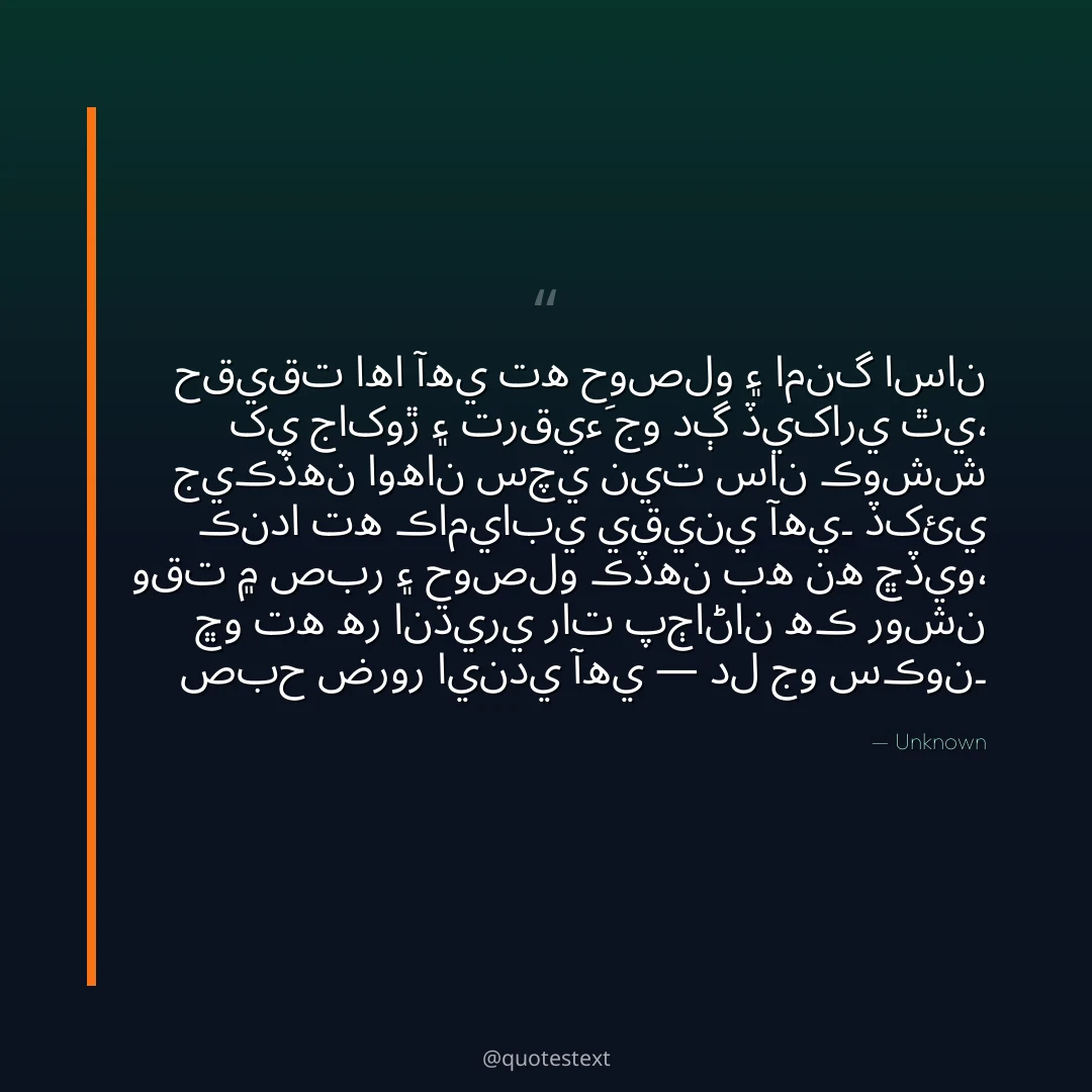 حقيقت اها آهي ته حوصلو ۽ امنگ اسان کي جاکوڙ ۽ ترقيءَ جو دڳ ڏيکاري ٿي،
جيڪڏهن اوهان سچي نيت سان ڪوشش ڪندا ته ڪاميابي يقيني آهي۔
ڏکئي وقت ۾ صبر ۽ حوصلو ڪڏهن به نه ڇڏيو،
ڇو ته هر انڌيري رات پڄاڻان هڪ روشن صبح ضرور ايندي آهي — دل جو سڪون۔